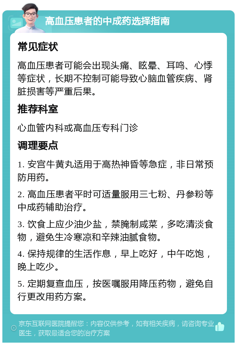 高血压患者的中成药选择指南 常见症状 高血压患者可能会出现头痛、眩晕、耳鸣、心悸等症状，长期不控制可能导致心脑血管疾病、肾脏损害等严重后果。 推荐科室 心血管内科或高血压专科门诊 调理要点 1. 安宫牛黄丸适用于高热神昏等急症，非日常预防用药。 2. 高血压患者平时可适量服用三七粉、丹参粉等中成药辅助治疗。 3. 饮食上应少油少盐，禁腌制咸菜，多吃清淡食物，避免生冷寒凉和辛辣油腻食物。 4. 保持规律的生活作息，早上吃好，中午吃饱，晚上吃少。 5. 定期复查血压，按医嘱服用降压药物，避免自行更改用药方案。