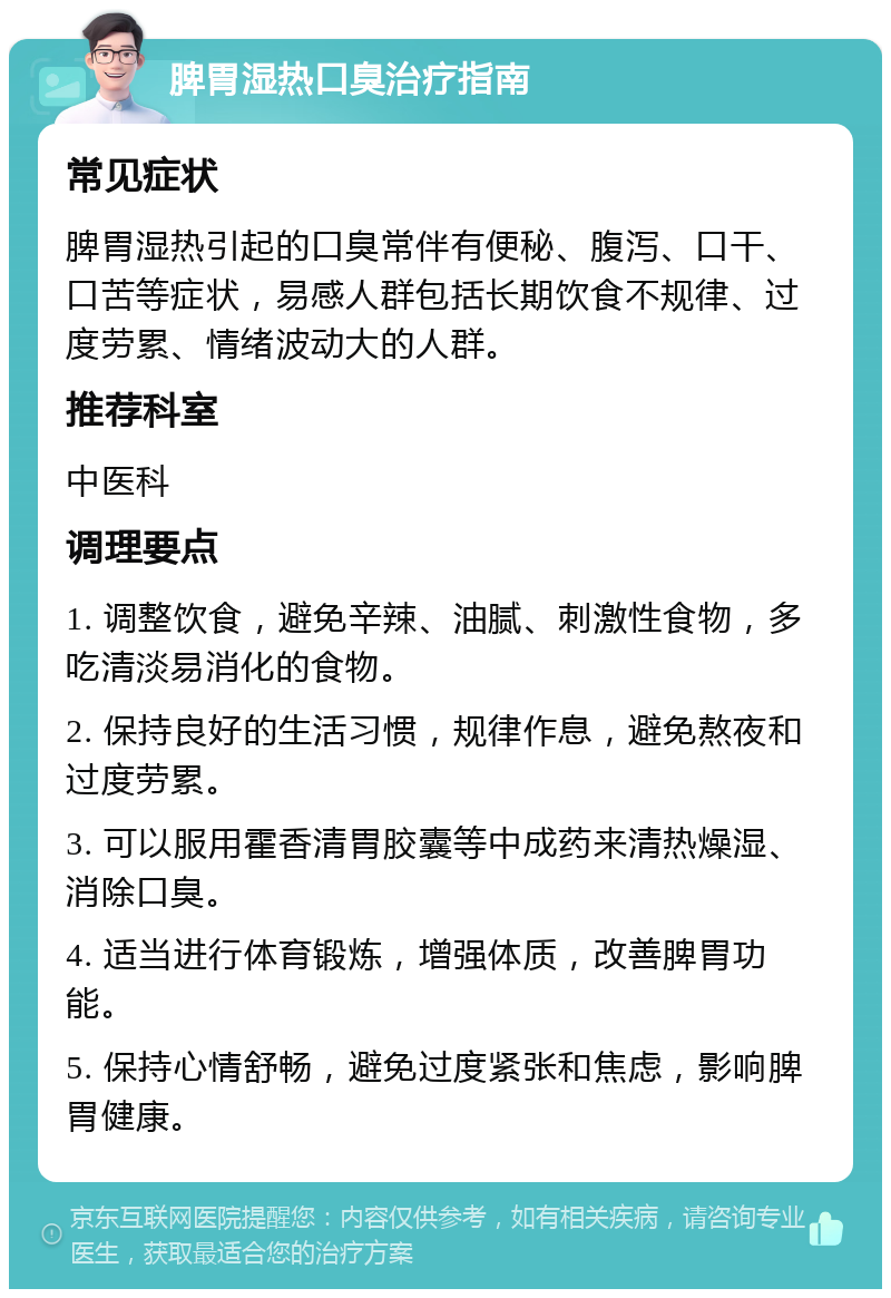 脾胃湿热口臭治疗指南 常见症状 脾胃湿热引起的口臭常伴有便秘、腹泻、口干、口苦等症状，易感人群包括长期饮食不规律、过度劳累、情绪波动大的人群。 推荐科室 中医科 调理要点 1. 调整饮食，避免辛辣、油腻、刺激性食物，多吃清淡易消化的食物。 2. 保持良好的生活习惯，规律作息，避免熬夜和过度劳累。 3. 可以服用霍香清胃胶囊等中成药来清热燥湿、消除口臭。 4. 适当进行体育锻炼，增强体质，改善脾胃功能。 5. 保持心情舒畅，避免过度紧张和焦虑，影响脾胃健康。