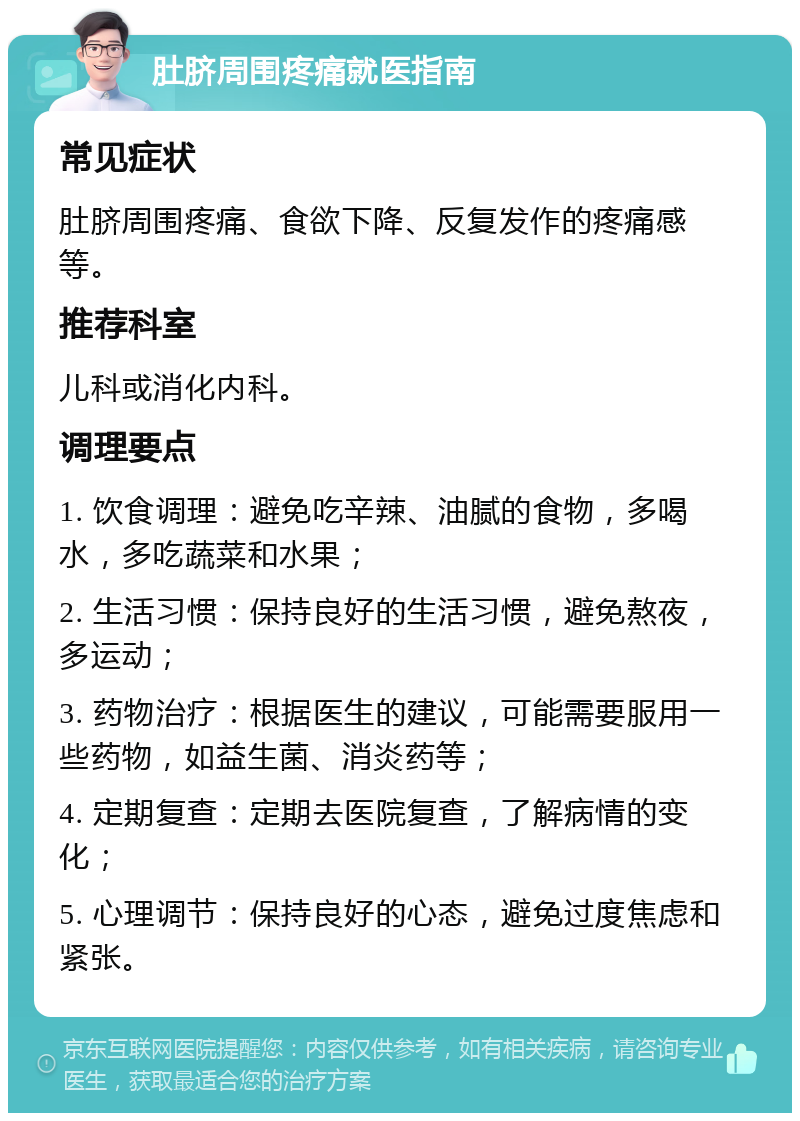 肚脐周围疼痛就医指南 常见症状 肚脐周围疼痛、食欲下降、反复发作的疼痛感等。 推荐科室 儿科或消化内科。 调理要点 1. 饮食调理：避免吃辛辣、油腻的食物，多喝水，多吃蔬菜和水果； 2. 生活习惯：保持良好的生活习惯，避免熬夜，多运动； 3. 药物治疗：根据医生的建议，可能需要服用一些药物，如益生菌、消炎药等； 4. 定期复查：定期去医院复查，了解病情的变化； 5. 心理调节：保持良好的心态，避免过度焦虑和紧张。