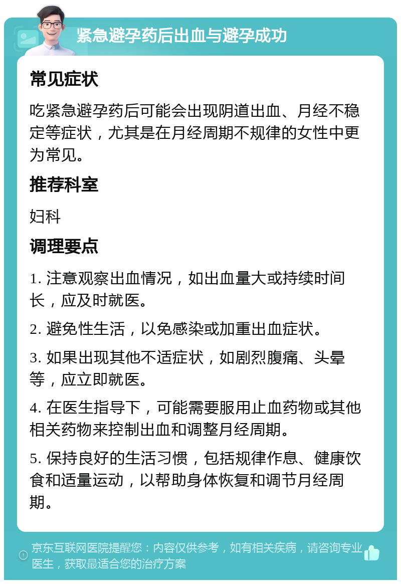 紧急避孕药后出血与避孕成功 常见症状 吃紧急避孕药后可能会出现阴道出血、月经不稳定等症状，尤其是在月经周期不规律的女性中更为常见。 推荐科室 妇科 调理要点 1. 注意观察出血情况，如出血量大或持续时间长，应及时就医。 2. 避免性生活，以免感染或加重出血症状。 3. 如果出现其他不适症状，如剧烈腹痛、头晕等，应立即就医。 4. 在医生指导下，可能需要服用止血药物或其他相关药物来控制出血和调整月经周期。 5. 保持良好的生活习惯，包括规律作息、健康饮食和适量运动，以帮助身体恢复和调节月经周期。