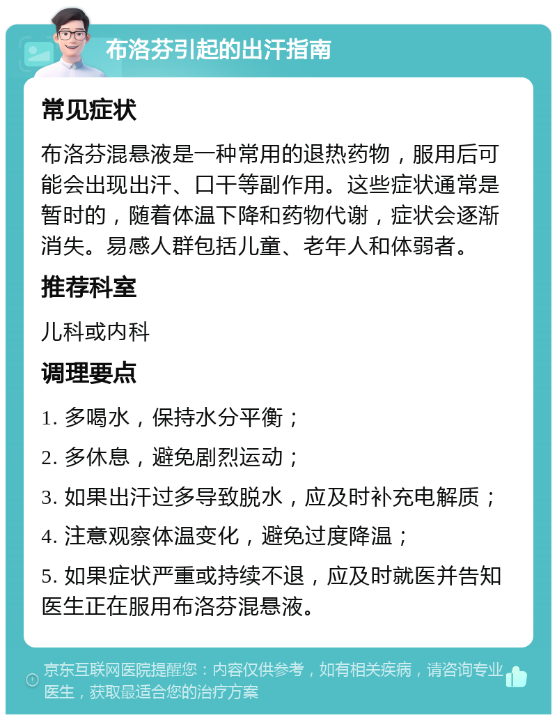 布洛芬引起的出汗指南 常见症状 布洛芬混悬液是一种常用的退热药物，服用后可能会出现出汗、口干等副作用。这些症状通常是暂时的，随着体温下降和药物代谢，症状会逐渐消失。易感人群包括儿童、老年人和体弱者。 推荐科室 儿科或内科 调理要点 1. 多喝水，保持水分平衡； 2. 多休息，避免剧烈运动； 3. 如果出汗过多导致脱水，应及时补充电解质； 4. 注意观察体温变化，避免过度降温； 5. 如果症状严重或持续不退，应及时就医并告知医生正在服用布洛芬混悬液。