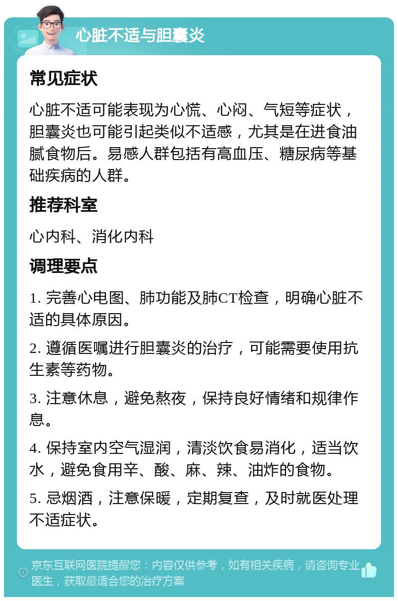 心脏不适与胆囊炎 常见症状 心脏不适可能表现为心慌、心闷、气短等症状，胆囊炎也可能引起类似不适感，尤其是在进食油腻食物后。易感人群包括有高血压、糖尿病等基础疾病的人群。 推荐科室 心内科、消化内科 调理要点 1. 完善心电图、肺功能及肺CT检查，明确心脏不适的具体原因。 2. 遵循医嘱进行胆囊炎的治疗，可能需要使用抗生素等药物。 3. 注意休息，避免熬夜，保持良好情绪和规律作息。 4. 保持室内空气湿润，清淡饮食易消化，适当饮水，避免食用辛、酸、麻、辣、油炸的食物。 5. 忌烟酒，注意保暖，定期复查，及时就医处理不适症状。