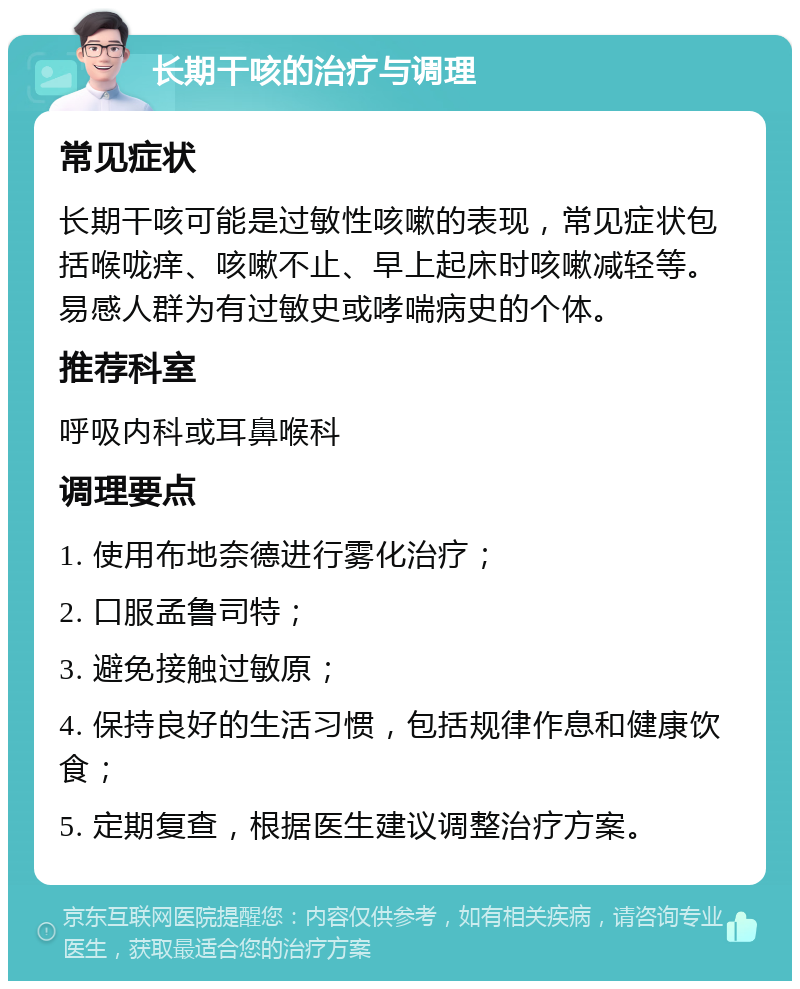 长期干咳的治疗与调理 常见症状 长期干咳可能是过敏性咳嗽的表现，常见症状包括喉咙痒、咳嗽不止、早上起床时咳嗽减轻等。易感人群为有过敏史或哮喘病史的个体。 推荐科室 呼吸内科或耳鼻喉科 调理要点 1. 使用布地奈德进行雾化治疗； 2. 口服孟鲁司特； 3. 避免接触过敏原； 4. 保持良好的生活习惯，包括规律作息和健康饮食； 5. 定期复查，根据医生建议调整治疗方案。