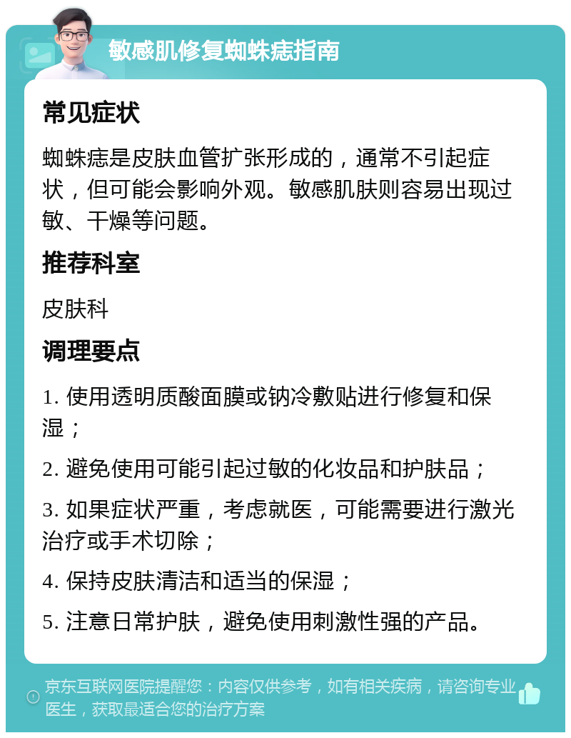 敏感肌修复蜘蛛痣指南 常见症状 蜘蛛痣是皮肤血管扩张形成的，通常不引起症状，但可能会影响外观。敏感肌肤则容易出现过敏、干燥等问题。 推荐科室 皮肤科 调理要点 1. 使用透明质酸面膜或钠冷敷贴进行修复和保湿； 2. 避免使用可能引起过敏的化妆品和护肤品； 3. 如果症状严重，考虑就医，可能需要进行激光治疗或手术切除； 4. 保持皮肤清洁和适当的保湿； 5. 注意日常护肤，避免使用刺激性强的产品。