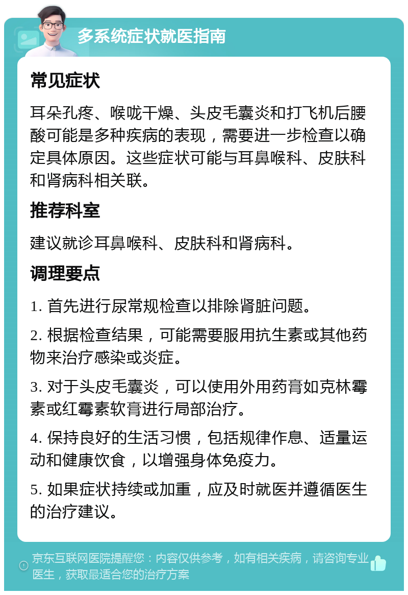 多系统症状就医指南 常见症状 耳朵孔疼、喉咙干燥、头皮毛囊炎和打飞机后腰酸可能是多种疾病的表现，需要进一步检查以确定具体原因。这些症状可能与耳鼻喉科、皮肤科和肾病科相关联。 推荐科室 建议就诊耳鼻喉科、皮肤科和肾病科。 调理要点 1. 首先进行尿常规检查以排除肾脏问题。 2. 根据检查结果，可能需要服用抗生素或其他药物来治疗感染或炎症。 3. 对于头皮毛囊炎，可以使用外用药膏如克林霉素或红霉素软膏进行局部治疗。 4. 保持良好的生活习惯，包括规律作息、适量运动和健康饮食，以增强身体免疫力。 5. 如果症状持续或加重，应及时就医并遵循医生的治疗建议。