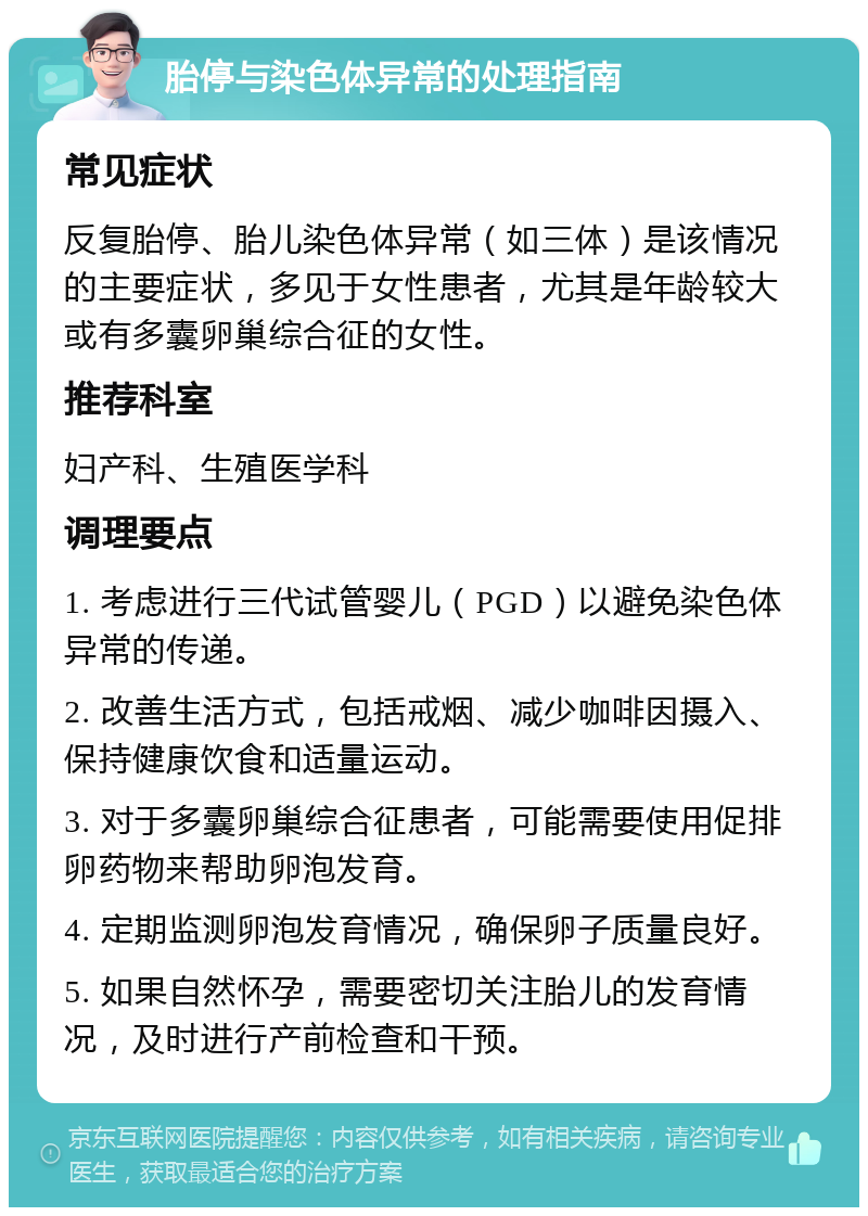 胎停与染色体异常的处理指南 常见症状 反复胎停、胎儿染色体异常（如三体）是该情况的主要症状，多见于女性患者，尤其是年龄较大或有多囊卵巢综合征的女性。 推荐科室 妇产科、生殖医学科 调理要点 1. 考虑进行三代试管婴儿（PGD）以避免染色体异常的传递。 2. 改善生活方式，包括戒烟、减少咖啡因摄入、保持健康饮食和适量运动。 3. 对于多囊卵巢综合征患者，可能需要使用促排卵药物来帮助卵泡发育。 4. 定期监测卵泡发育情况，确保卵子质量良好。 5. 如果自然怀孕，需要密切关注胎儿的发育情况，及时进行产前检查和干预。