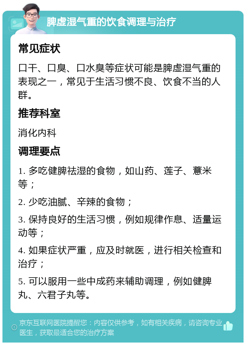 脾虚湿气重的饮食调理与治疗 常见症状 口干、口臭、口水臭等症状可能是脾虚湿气重的表现之一，常见于生活习惯不良、饮食不当的人群。 推荐科室 消化内科 调理要点 1. 多吃健脾祛湿的食物，如山药、莲子、薏米等； 2. 少吃油腻、辛辣的食物； 3. 保持良好的生活习惯，例如规律作息、适量运动等； 4. 如果症状严重，应及时就医，进行相关检查和治疗； 5. 可以服用一些中成药来辅助调理，例如健脾丸、六君子丸等。