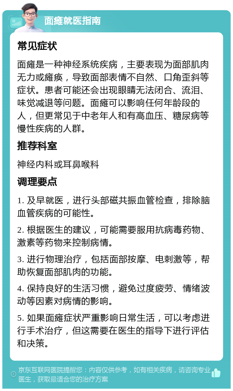 面瘫就医指南 常见症状 面瘫是一种神经系统疾病，主要表现为面部肌肉无力或瘫痪，导致面部表情不自然、口角歪斜等症状。患者可能还会出现眼睛无法闭合、流泪、味觉减退等问题。面瘫可以影响任何年龄段的人，但更常见于中老年人和有高血压、糖尿病等慢性疾病的人群。 推荐科室 神经内科或耳鼻喉科 调理要点 1. 及早就医，进行头部磁共振血管检查，排除脑血管疾病的可能性。 2. 根据医生的建议，可能需要服用抗病毒药物、激素等药物来控制病情。 3. 进行物理治疗，包括面部按摩、电刺激等，帮助恢复面部肌肉的功能。 4. 保持良好的生活习惯，避免过度疲劳、情绪波动等因素对病情的影响。 5. 如果面瘫症状严重影响日常生活，可以考虑进行手术治疗，但这需要在医生的指导下进行评估和决策。