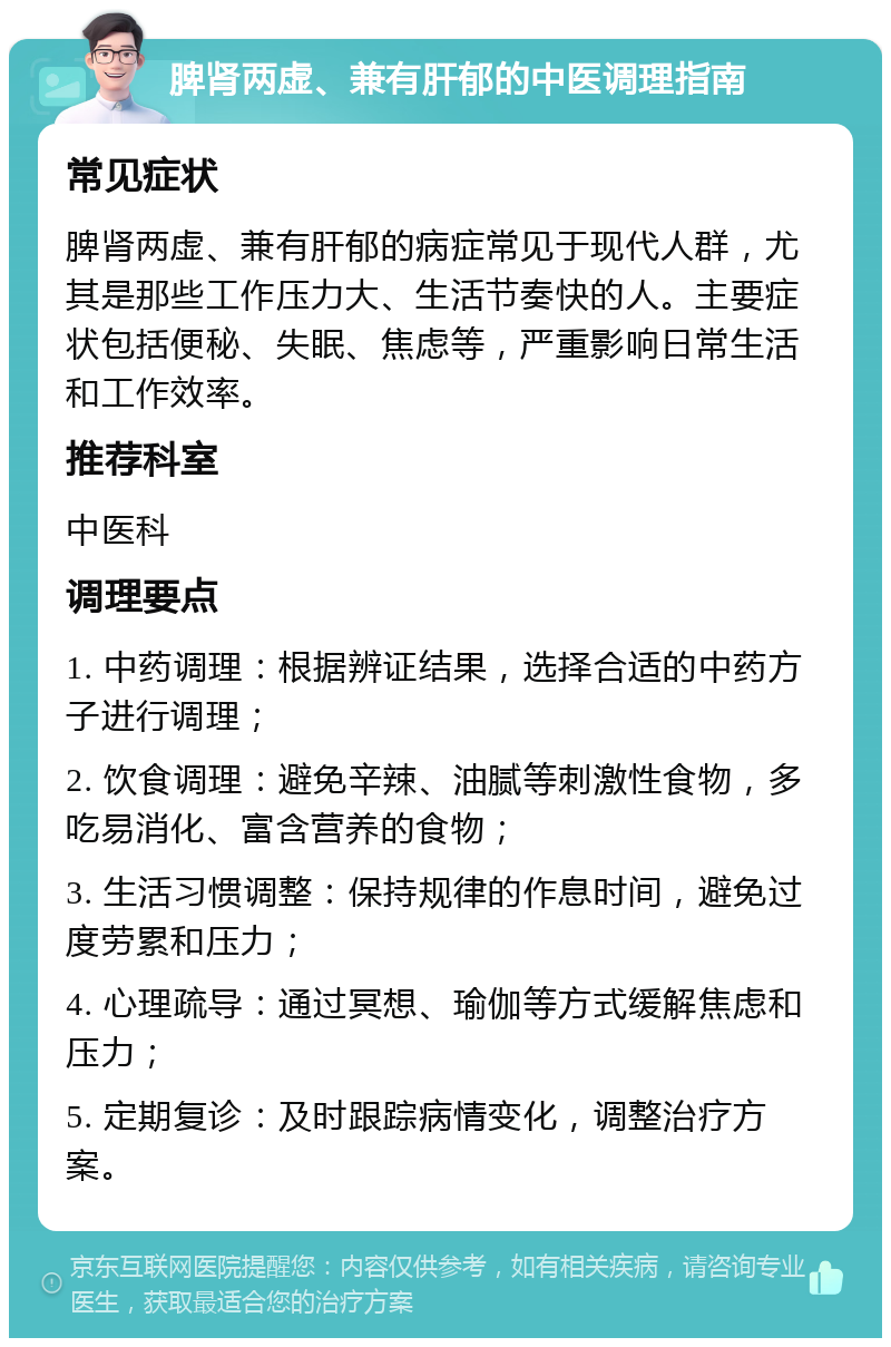 脾肾两虚、兼有肝郁的中医调理指南 常见症状 脾肾两虚、兼有肝郁的病症常见于现代人群，尤其是那些工作压力大、生活节奏快的人。主要症状包括便秘、失眠、焦虑等，严重影响日常生活和工作效率。 推荐科室 中医科 调理要点 1. 中药调理：根据辨证结果，选择合适的中药方子进行调理； 2. 饮食调理：避免辛辣、油腻等刺激性食物，多吃易消化、富含营养的食物； 3. 生活习惯调整：保持规律的作息时间，避免过度劳累和压力； 4. 心理疏导：通过冥想、瑜伽等方式缓解焦虑和压力； 5. 定期复诊：及时跟踪病情变化，调整治疗方案。