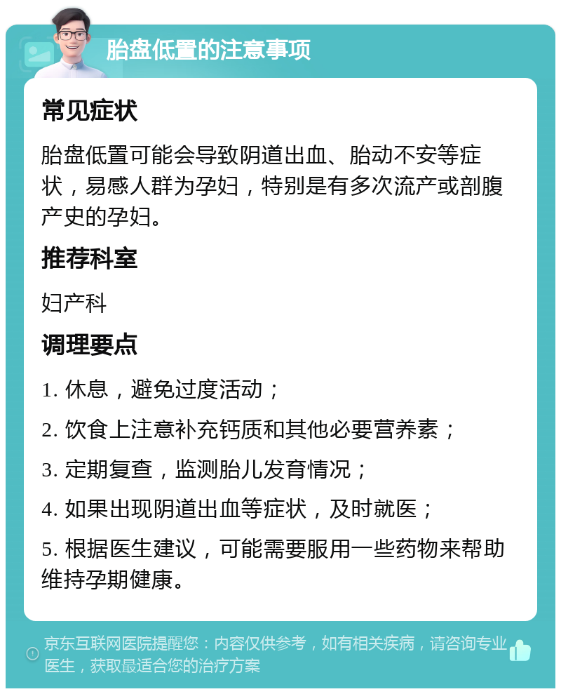 胎盘低置的注意事项 常见症状 胎盘低置可能会导致阴道出血、胎动不安等症状，易感人群为孕妇，特别是有多次流产或剖腹产史的孕妇。 推荐科室 妇产科 调理要点 1. 休息，避免过度活动； 2. 饮食上注意补充钙质和其他必要营养素； 3. 定期复查，监测胎儿发育情况； 4. 如果出现阴道出血等症状，及时就医； 5. 根据医生建议，可能需要服用一些药物来帮助维持孕期健康。