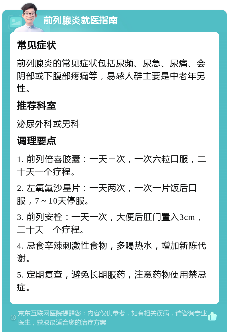 前列腺炎就医指南 常见症状 前列腺炎的常见症状包括尿频、尿急、尿痛、会阴部或下腹部疼痛等，易感人群主要是中老年男性。 推荐科室 泌尿外科或男科 调理要点 1. 前列倍喜胶囊：一天三次，一次六粒口服，二十天一个疗程。 2. 左氧氟沙星片：一天两次，一次一片饭后口服，7～10天停服。 3. 前列安栓：一天一次，大便后肛门置入3cm，二十天一个疗程。 4. 忌食辛辣刺激性食物，多喝热水，增加新陈代谢。 5. 定期复查，避免长期服药，注意药物使用禁忌症。