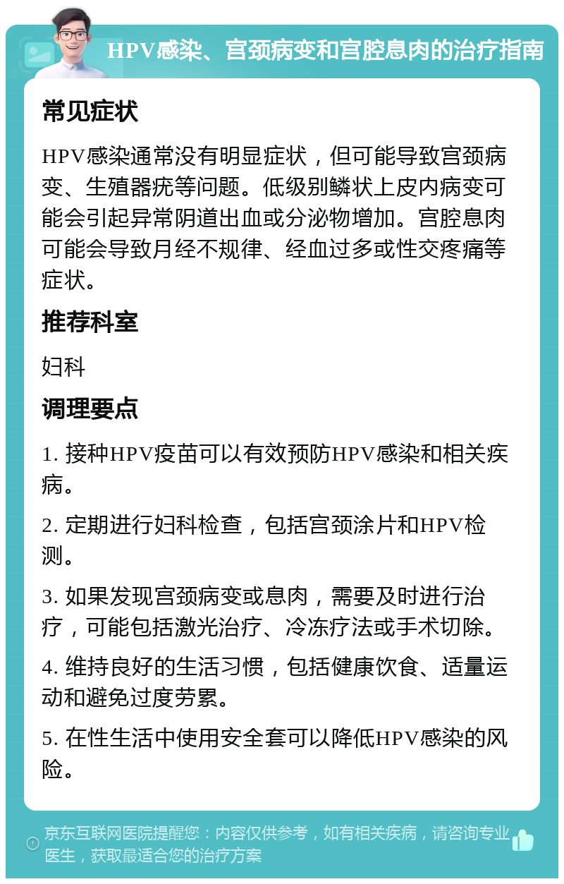 HPV感染、宫颈病变和宫腔息肉的治疗指南 常见症状 HPV感染通常没有明显症状，但可能导致宫颈病变、生殖器疣等问题。低级别鳞状上皮内病变可能会引起异常阴道出血或分泌物增加。宫腔息肉可能会导致月经不规律、经血过多或性交疼痛等症状。 推荐科室 妇科 调理要点 1. 接种HPV疫苗可以有效预防HPV感染和相关疾病。 2. 定期进行妇科检查，包括宫颈涂片和HPV检测。 3. 如果发现宫颈病变或息肉，需要及时进行治疗，可能包括激光治疗、冷冻疗法或手术切除。 4. 维持良好的生活习惯，包括健康饮食、适量运动和避免过度劳累。 5. 在性生活中使用安全套可以降低HPV感染的风险。