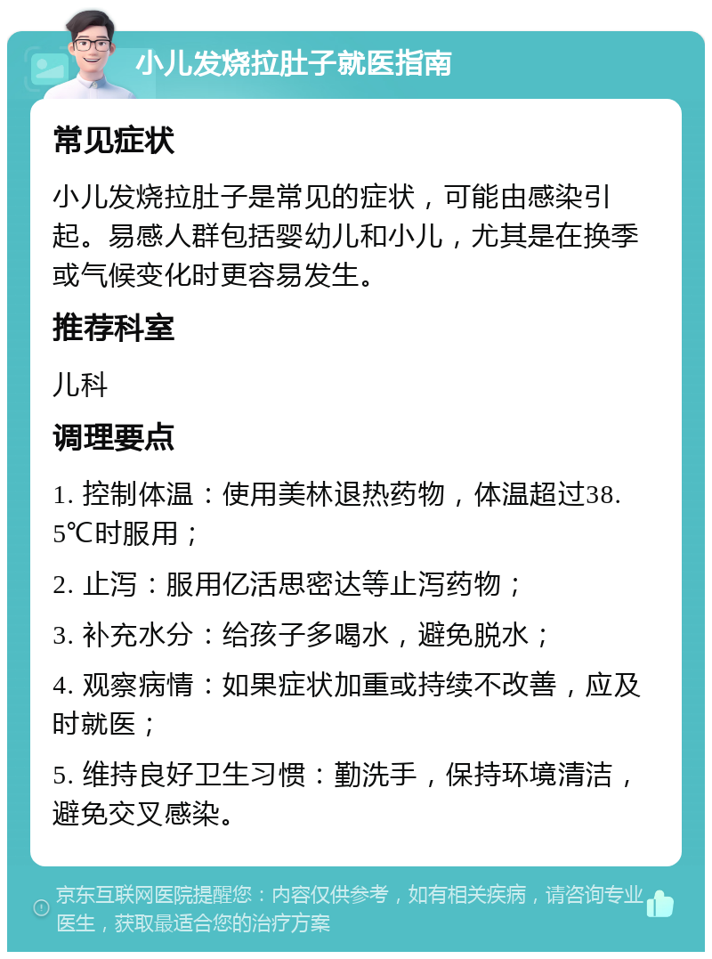 小儿发烧拉肚子就医指南 常见症状 小儿发烧拉肚子是常见的症状，可能由感染引起。易感人群包括婴幼儿和小儿，尤其是在换季或气候变化时更容易发生。 推荐科室 儿科 调理要点 1. 控制体温：使用美林退热药物，体温超过38.5℃时服用； 2. 止泻：服用亿活思密达等止泻药物； 3. 补充水分：给孩子多喝水，避免脱水； 4. 观察病情：如果症状加重或持续不改善，应及时就医； 5. 维持良好卫生习惯：勤洗手，保持环境清洁，避免交叉感染。