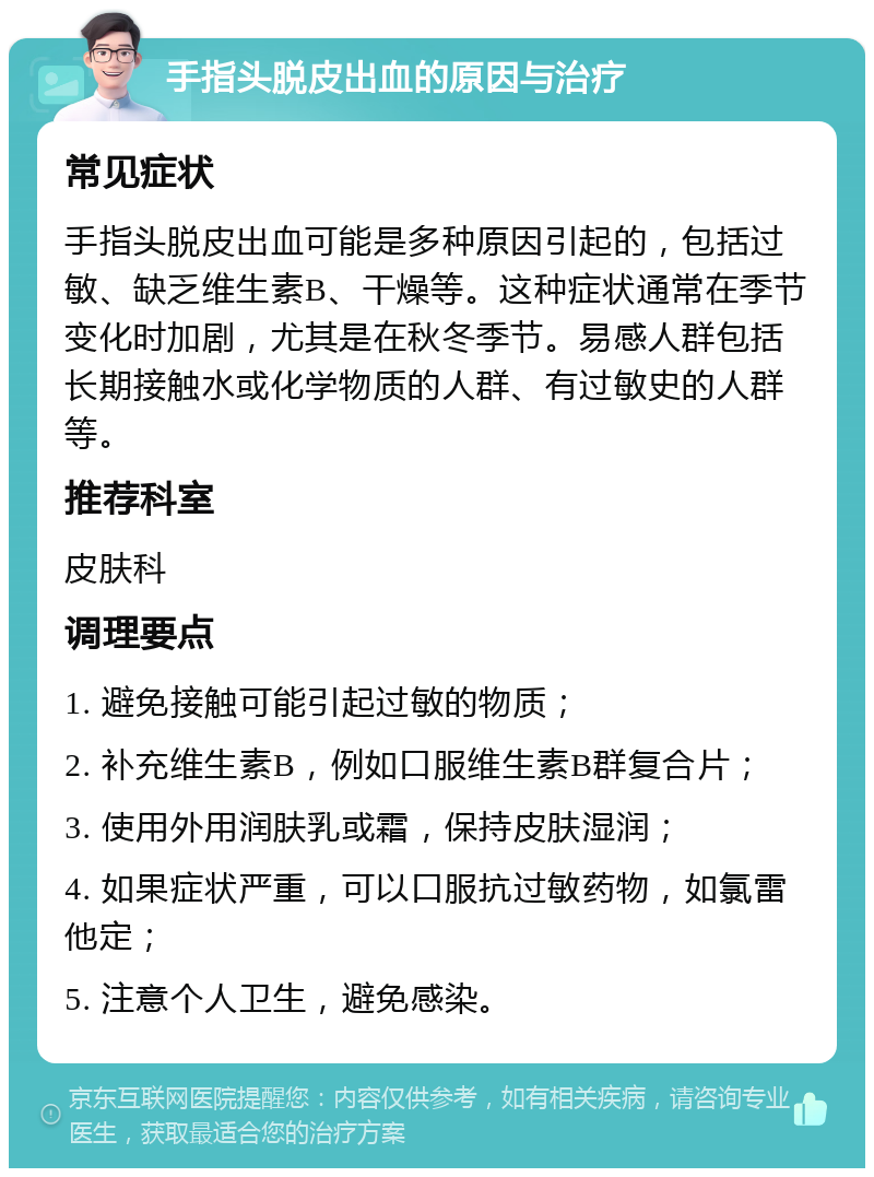 手指头脱皮出血的原因与治疗 常见症状 手指头脱皮出血可能是多种原因引起的，包括过敏、缺乏维生素B、干燥等。这种症状通常在季节变化时加剧，尤其是在秋冬季节。易感人群包括长期接触水或化学物质的人群、有过敏史的人群等。 推荐科室 皮肤科 调理要点 1. 避免接触可能引起过敏的物质； 2. 补充维生素B，例如口服维生素B群复合片； 3. 使用外用润肤乳或霜，保持皮肤湿润； 4. 如果症状严重，可以口服抗过敏药物，如氯雷他定； 5. 注意个人卫生，避免感染。