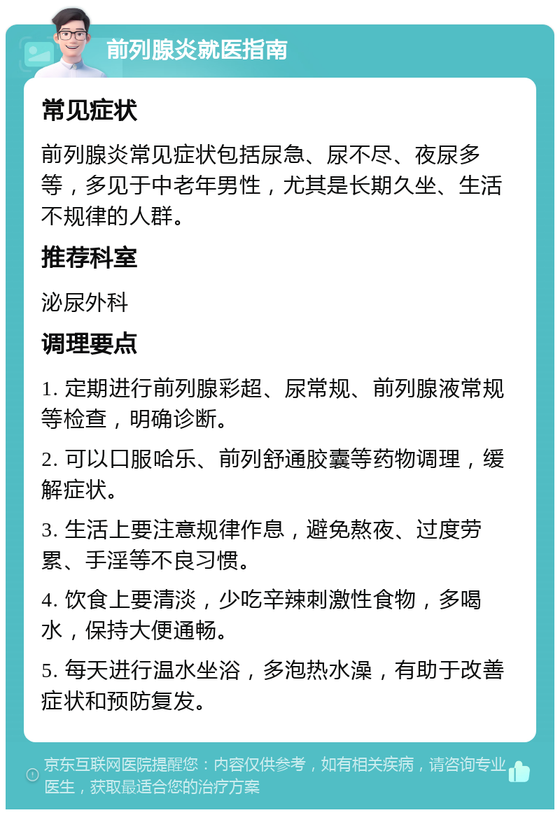 前列腺炎就医指南 常见症状 前列腺炎常见症状包括尿急、尿不尽、夜尿多等，多见于中老年男性，尤其是长期久坐、生活不规律的人群。 推荐科室 泌尿外科 调理要点 1. 定期进行前列腺彩超、尿常规、前列腺液常规等检查，明确诊断。 2. 可以口服哈乐、前列舒通胶囊等药物调理，缓解症状。 3. 生活上要注意规律作息，避免熬夜、过度劳累、手淫等不良习惯。 4. 饮食上要清淡，少吃辛辣刺激性食物，多喝水，保持大便通畅。 5. 每天进行温水坐浴，多泡热水澡，有助于改善症状和预防复发。