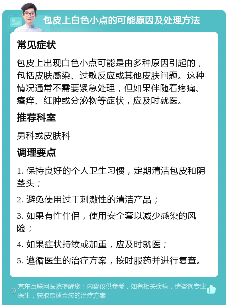 包皮上白色小点的可能原因及处理方法 常见症状 包皮上出现白色小点可能是由多种原因引起的，包括皮肤感染、过敏反应或其他皮肤问题。这种情况通常不需要紧急处理，但如果伴随着疼痛、瘙痒、红肿或分泌物等症状，应及时就医。 推荐科室 男科或皮肤科 调理要点 1. 保持良好的个人卫生习惯，定期清洁包皮和阴茎头； 2. 避免使用过于刺激性的清洁产品； 3. 如果有性伴侣，使用安全套以减少感染的风险； 4. 如果症状持续或加重，应及时就医； 5. 遵循医生的治疗方案，按时服药并进行复查。