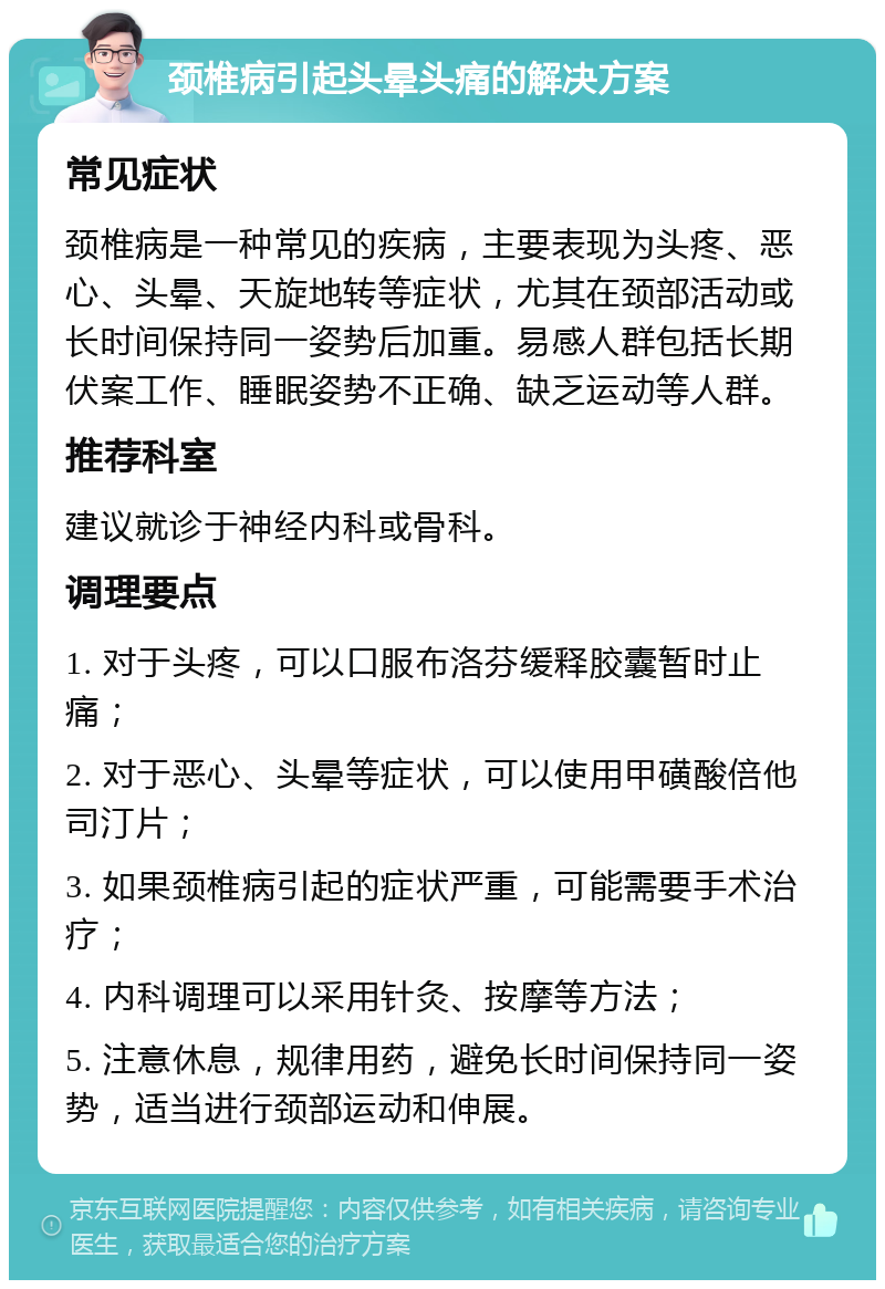 颈椎病引起头晕头痛的解决方案 常见症状 颈椎病是一种常见的疾病，主要表现为头疼、恶心、头晕、天旋地转等症状，尤其在颈部活动或长时间保持同一姿势后加重。易感人群包括长期伏案工作、睡眠姿势不正确、缺乏运动等人群。 推荐科室 建议就诊于神经内科或骨科。 调理要点 1. 对于头疼，可以口服布洛芬缓释胶囊暂时止痛； 2. 对于恶心、头晕等症状，可以使用甲磺酸倍他司汀片； 3. 如果颈椎病引起的症状严重，可能需要手术治疗； 4. 内科调理可以采用针灸、按摩等方法； 5. 注意休息，规律用药，避免长时间保持同一姿势，适当进行颈部运动和伸展。