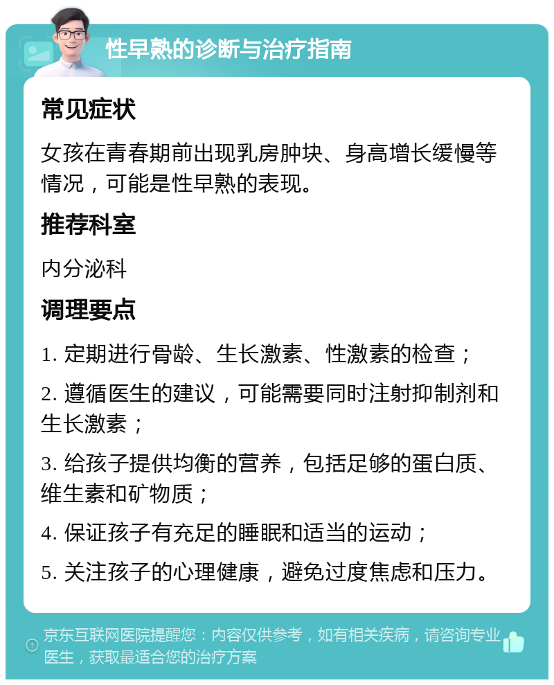 性早熟的诊断与治疗指南 常见症状 女孩在青春期前出现乳房肿块、身高增长缓慢等情况，可能是性早熟的表现。 推荐科室 内分泌科 调理要点 1. 定期进行骨龄、生长激素、性激素的检查； 2. 遵循医生的建议，可能需要同时注射抑制剂和生长激素； 3. 给孩子提供均衡的营养，包括足够的蛋白质、维生素和矿物质； 4. 保证孩子有充足的睡眠和适当的运动； 5. 关注孩子的心理健康，避免过度焦虑和压力。