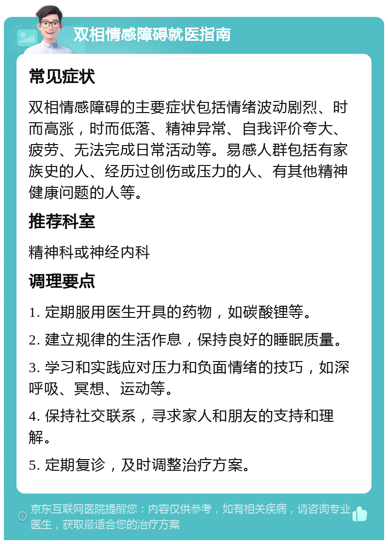 双相情感障碍就医指南 常见症状 双相情感障碍的主要症状包括情绪波动剧烈、时而高涨，时而低落、精神异常、自我评价夸大、疲劳、无法完成日常活动等。易感人群包括有家族史的人、经历过创伤或压力的人、有其他精神健康问题的人等。 推荐科室 精神科或神经内科 调理要点 1. 定期服用医生开具的药物，如碳酸锂等。 2. 建立规律的生活作息，保持良好的睡眠质量。 3. 学习和实践应对压力和负面情绪的技巧，如深呼吸、冥想、运动等。 4. 保持社交联系，寻求家人和朋友的支持和理解。 5. 定期复诊，及时调整治疗方案。