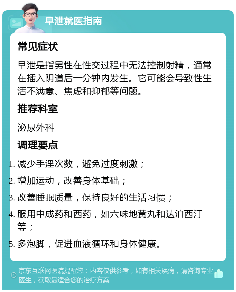 早泄就医指南 常见症状 早泄是指男性在性交过程中无法控制射精，通常在插入阴道后一分钟内发生。它可能会导致性生活不满意、焦虑和抑郁等问题。 推荐科室 泌尿外科 调理要点 减少手淫次数，避免过度刺激； 增加运动，改善身体基础； 改善睡眠质量，保持良好的生活习惯； 服用中成药和西药，如六味地黄丸和达泊西汀等； 多泡脚，促进血液循环和身体健康。