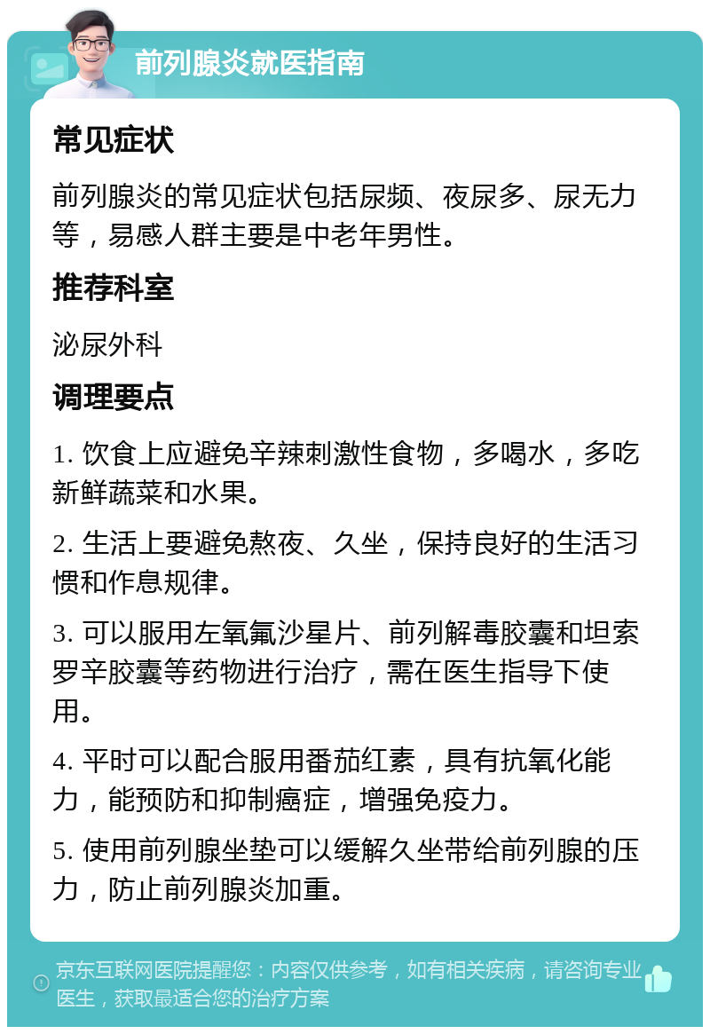 前列腺炎就医指南 常见症状 前列腺炎的常见症状包括尿频、夜尿多、尿无力等，易感人群主要是中老年男性。 推荐科室 泌尿外科 调理要点 1. 饮食上应避免辛辣刺激性食物，多喝水，多吃新鲜蔬菜和水果。 2. 生活上要避免熬夜、久坐，保持良好的生活习惯和作息规律。 3. 可以服用左氧氟沙星片、前列解毒胶囊和坦索罗辛胶囊等药物进行治疗，需在医生指导下使用。 4. 平时可以配合服用番茄红素，具有抗氧化能力，能预防和抑制癌症，增强免疫力。 5. 使用前列腺坐垫可以缓解久坐带给前列腺的压力，防止前列腺炎加重。