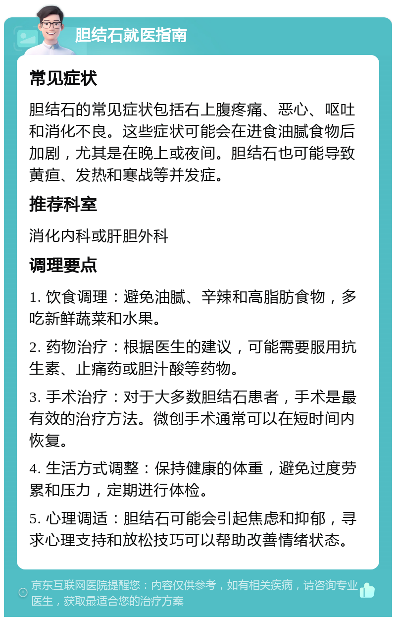 胆结石就医指南 常见症状 胆结石的常见症状包括右上腹疼痛、恶心、呕吐和消化不良。这些症状可能会在进食油腻食物后加剧，尤其是在晚上或夜间。胆结石也可能导致黄疸、发热和寒战等并发症。 推荐科室 消化内科或肝胆外科 调理要点 1. 饮食调理：避免油腻、辛辣和高脂肪食物，多吃新鲜蔬菜和水果。 2. 药物治疗：根据医生的建议，可能需要服用抗生素、止痛药或胆汁酸等药物。 3. 手术治疗：对于大多数胆结石患者，手术是最有效的治疗方法。微创手术通常可以在短时间内恢复。 4. 生活方式调整：保持健康的体重，避免过度劳累和压力，定期进行体检。 5. 心理调适：胆结石可能会引起焦虑和抑郁，寻求心理支持和放松技巧可以帮助改善情绪状态。