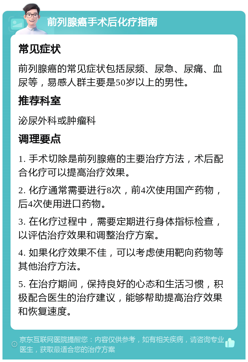 前列腺癌手术后化疗指南 常见症状 前列腺癌的常见症状包括尿频、尿急、尿痛、血尿等，易感人群主要是50岁以上的男性。 推荐科室 泌尿外科或肿瘤科 调理要点 1. 手术切除是前列腺癌的主要治疗方法，术后配合化疗可以提高治疗效果。 2. 化疗通常需要进行8次，前4次使用国产药物，后4次使用进口药物。 3. 在化疗过程中，需要定期进行身体指标检查，以评估治疗效果和调整治疗方案。 4. 如果化疗效果不佳，可以考虑使用靶向药物等其他治疗方法。 5. 在治疗期间，保持良好的心态和生活习惯，积极配合医生的治疗建议，能够帮助提高治疗效果和恢复速度。