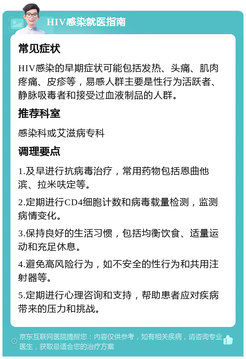 HIV感染就医指南 常见症状 HIV感染的早期症状可能包括发热、头痛、肌肉疼痛、皮疹等，易感人群主要是性行为活跃者、静脉吸毒者和接受过血液制品的人群。 推荐科室 感染科或艾滋病专科 调理要点 1.及早进行抗病毒治疗，常用药物包括恩曲他滨、拉米呋定等。 2.定期进行CD4细胞计数和病毒载量检测，监测病情变化。 3.保持良好的生活习惯，包括均衡饮食、适量运动和充足休息。 4.避免高风险行为，如不安全的性行为和共用注射器等。 5.定期进行心理咨询和支持，帮助患者应对疾病带来的压力和挑战。