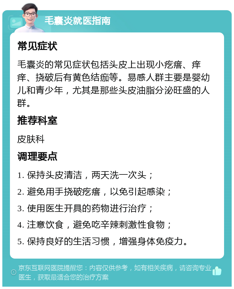 毛囊炎就医指南 常见症状 毛囊炎的常见症状包括头皮上出现小疙瘩、痒痒、挠破后有黄色结痂等。易感人群主要是婴幼儿和青少年，尤其是那些头皮油脂分泌旺盛的人群。 推荐科室 皮肤科 调理要点 1. 保持头皮清洁，两天洗一次头； 2. 避免用手挠破疙瘩，以免引起感染； 3. 使用医生开具的药物进行治疗； 4. 注意饮食，避免吃辛辣刺激性食物； 5. 保持良好的生活习惯，增强身体免疫力。