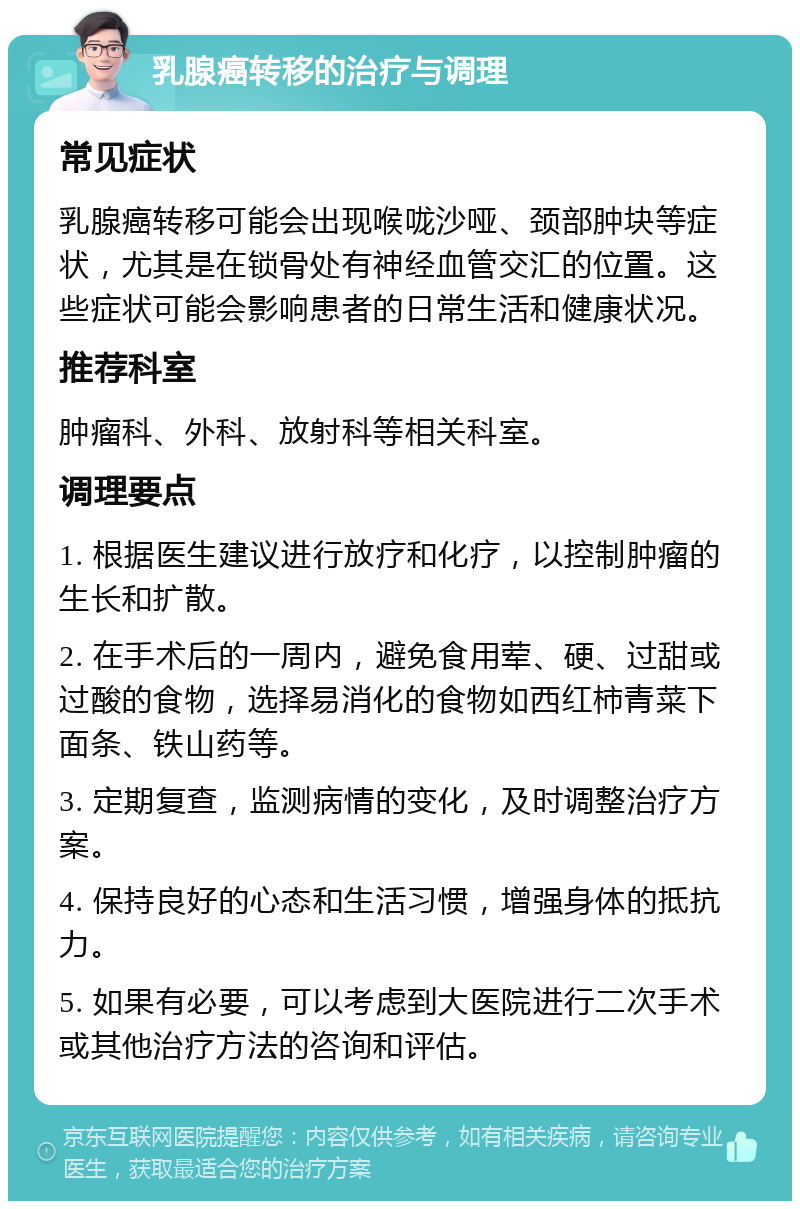 乳腺癌转移的治疗与调理 常见症状 乳腺癌转移可能会出现喉咙沙哑、颈部肿块等症状，尤其是在锁骨处有神经血管交汇的位置。这些症状可能会影响患者的日常生活和健康状况。 推荐科室 肿瘤科、外科、放射科等相关科室。 调理要点 1. 根据医生建议进行放疗和化疗，以控制肿瘤的生长和扩散。 2. 在手术后的一周内，避免食用荤、硬、过甜或过酸的食物，选择易消化的食物如西红柿青菜下面条、铁山药等。 3. 定期复查，监测病情的变化，及时调整治疗方案。 4. 保持良好的心态和生活习惯，增强身体的抵抗力。 5. 如果有必要，可以考虑到大医院进行二次手术或其他治疗方法的咨询和评估。