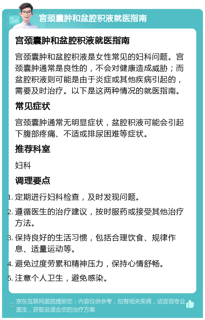 宫颈囊肿和盆腔积液就医指南 宫颈囊肿和盆腔积液就医指南 宫颈囊肿和盆腔积液是女性常见的妇科问题。宫颈囊肿通常是良性的，不会对健康造成威胁；而盆腔积液则可能是由于炎症或其他疾病引起的，需要及时治疗。以下是这两种情况的就医指南。 常见症状 宫颈囊肿通常无明显症状，盆腔积液可能会引起下腹部疼痛、不适或排尿困难等症状。 推荐科室 妇科 调理要点 定期进行妇科检查，及时发现问题。 遵循医生的治疗建议，按时服药或接受其他治疗方法。 保持良好的生活习惯，包括合理饮食、规律作息、适量运动等。 避免过度劳累和精神压力，保持心情舒畅。 注意个人卫生，避免感染。