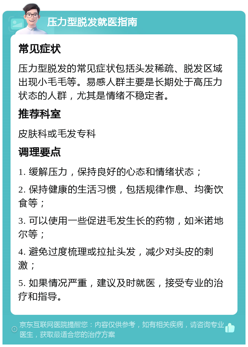 压力型脱发就医指南 常见症状 压力型脱发的常见症状包括头发稀疏、脱发区域出现小毛毛等。易感人群主要是长期处于高压力状态的人群，尤其是情绪不稳定者。 推荐科室 皮肤科或毛发专科 调理要点 1. 缓解压力，保持良好的心态和情绪状态； 2. 保持健康的生活习惯，包括规律作息、均衡饮食等； 3. 可以使用一些促进毛发生长的药物，如米诺地尔等； 4. 避免过度梳理或拉扯头发，减少对头皮的刺激； 5. 如果情况严重，建议及时就医，接受专业的治疗和指导。