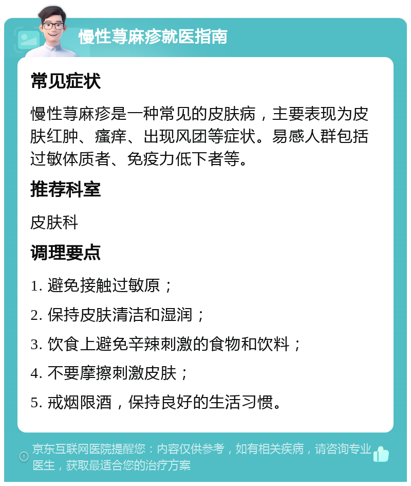 慢性荨麻疹就医指南 常见症状 慢性荨麻疹是一种常见的皮肤病，主要表现为皮肤红肿、瘙痒、出现风团等症状。易感人群包括过敏体质者、免疫力低下者等。 推荐科室 皮肤科 调理要点 1. 避免接触过敏原； 2. 保持皮肤清洁和湿润； 3. 饮食上避免辛辣刺激的食物和饮料； 4. 不要摩擦刺激皮肤； 5. 戒烟限酒，保持良好的生活习惯。