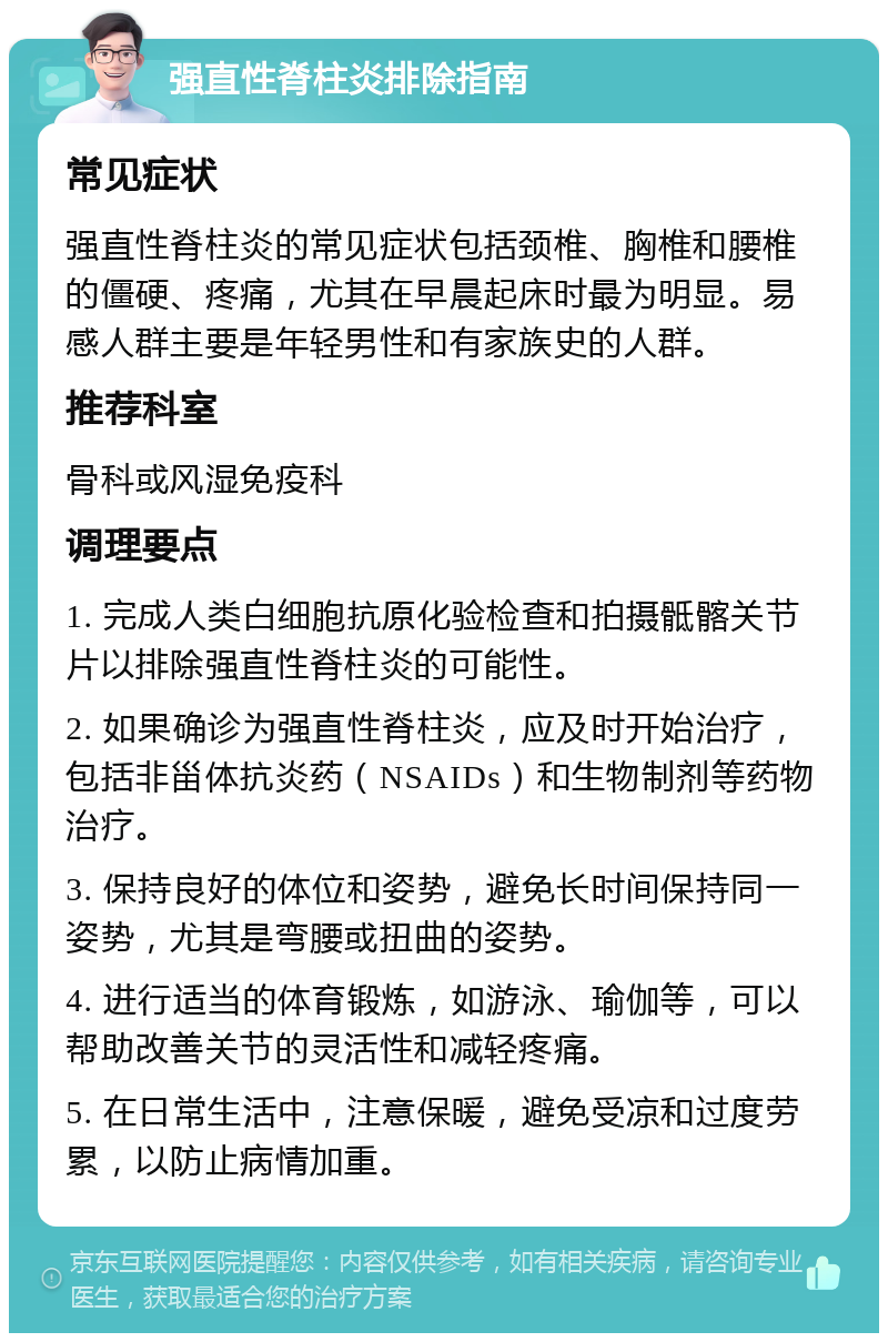 强直性脊柱炎排除指南 常见症状 强直性脊柱炎的常见症状包括颈椎、胸椎和腰椎的僵硬、疼痛，尤其在早晨起床时最为明显。易感人群主要是年轻男性和有家族史的人群。 推荐科室 骨科或风湿免疫科 调理要点 1. 完成人类白细胞抗原化验检查和拍摄骶髂关节片以排除强直性脊柱炎的可能性。 2. 如果确诊为强直性脊柱炎，应及时开始治疗，包括非甾体抗炎药（NSAIDs）和生物制剂等药物治疗。 3. 保持良好的体位和姿势，避免长时间保持同一姿势，尤其是弯腰或扭曲的姿势。 4. 进行适当的体育锻炼，如游泳、瑜伽等，可以帮助改善关节的灵活性和减轻疼痛。 5. 在日常生活中，注意保暖，避免受凉和过度劳累，以防止病情加重。