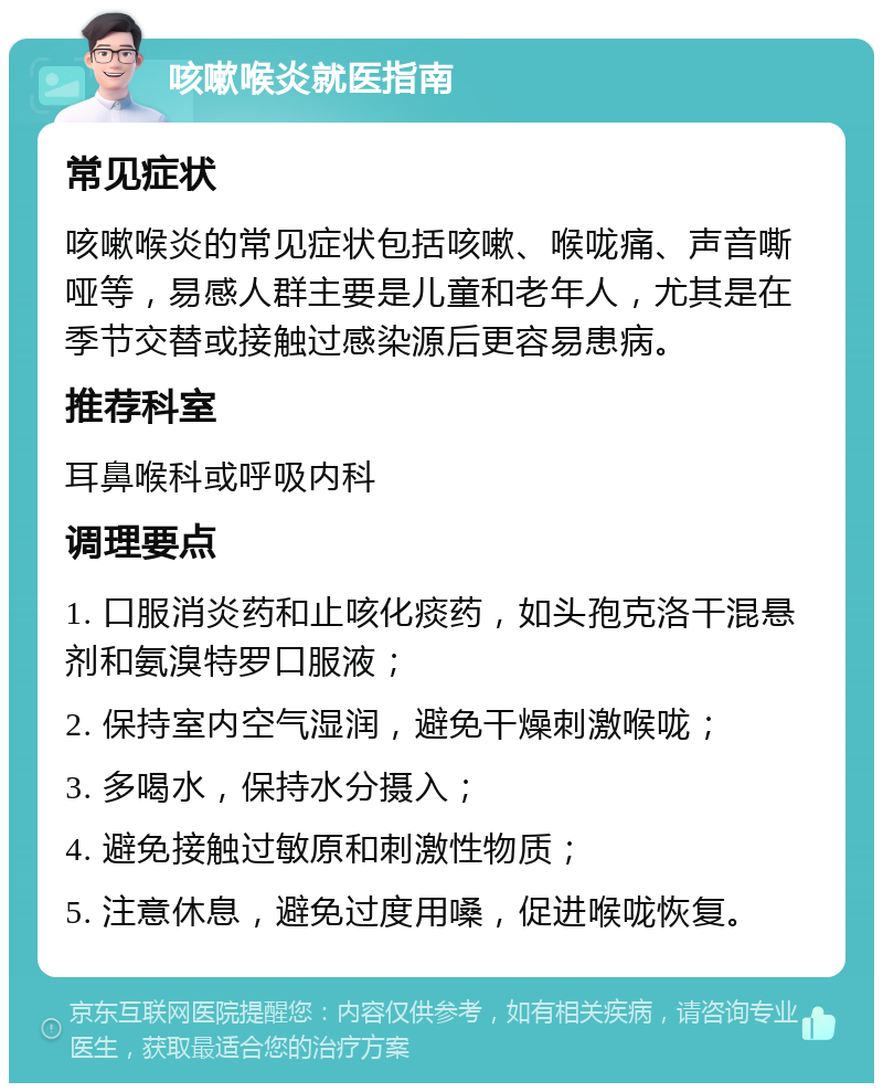 咳嗽喉炎就医指南 常见症状 咳嗽喉炎的常见症状包括咳嗽、喉咙痛、声音嘶哑等，易感人群主要是儿童和老年人，尤其是在季节交替或接触过感染源后更容易患病。 推荐科室 耳鼻喉科或呼吸内科 调理要点 1. 口服消炎药和止咳化痰药，如头孢克洛干混悬剂和氨溴特罗口服液； 2. 保持室内空气湿润，避免干燥刺激喉咙； 3. 多喝水，保持水分摄入； 4. 避免接触过敏原和刺激性物质； 5. 注意休息，避免过度用嗓，促进喉咙恢复。