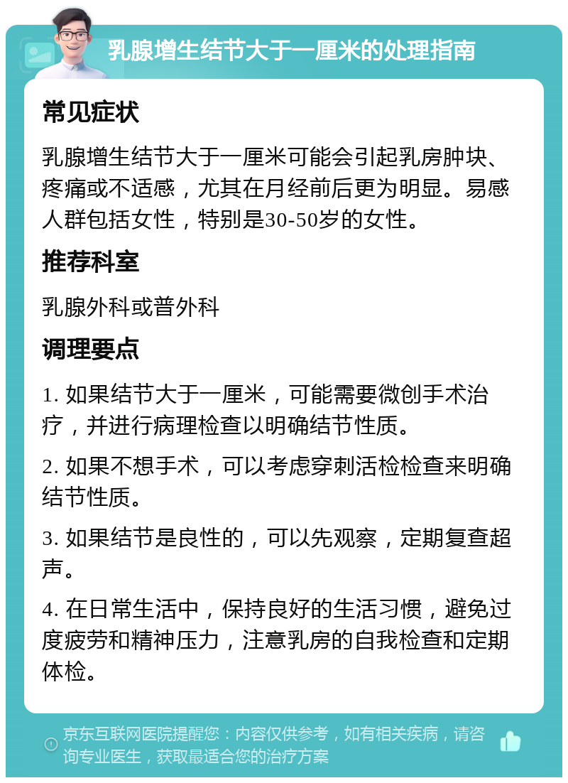 乳腺增生结节大于一厘米的处理指南 常见症状 乳腺增生结节大于一厘米可能会引起乳房肿块、疼痛或不适感，尤其在月经前后更为明显。易感人群包括女性，特别是30-50岁的女性。 推荐科室 乳腺外科或普外科 调理要点 1. 如果结节大于一厘米，可能需要微创手术治疗，并进行病理检查以明确结节性质。 2. 如果不想手术，可以考虑穿刺活检检查来明确结节性质。 3. 如果结节是良性的，可以先观察，定期复查超声。 4. 在日常生活中，保持良好的生活习惯，避免过度疲劳和精神压力，注意乳房的自我检查和定期体检。