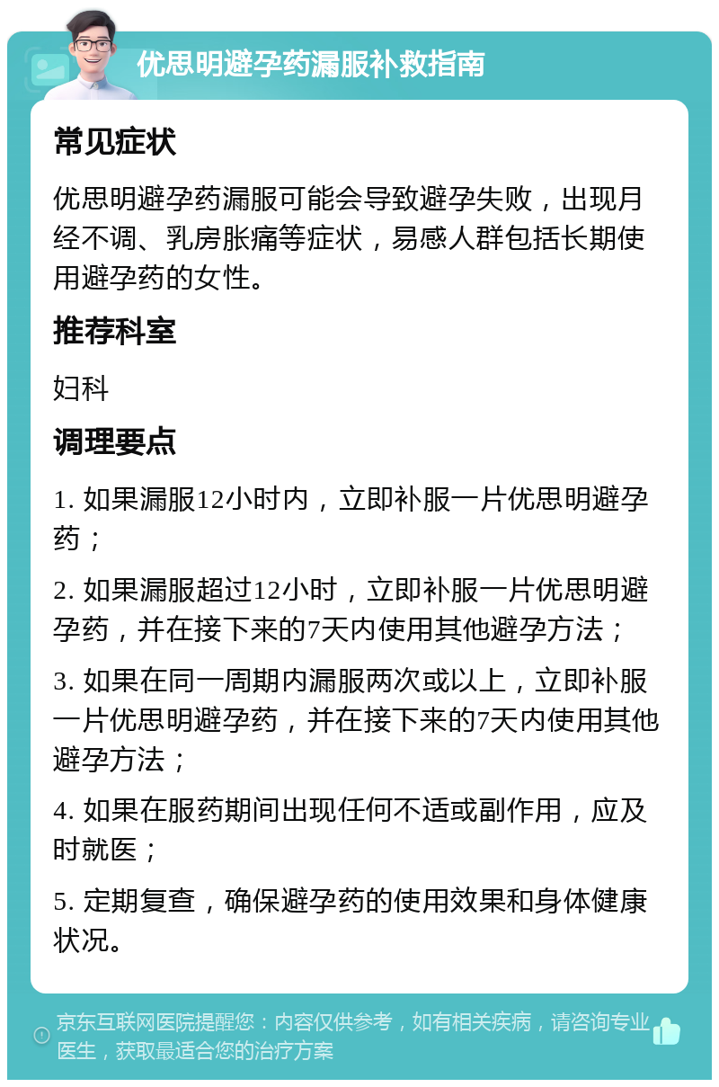 优思明避孕药漏服补救指南 常见症状 优思明避孕药漏服可能会导致避孕失败，出现月经不调、乳房胀痛等症状，易感人群包括长期使用避孕药的女性。 推荐科室 妇科 调理要点 1. 如果漏服12小时内，立即补服一片优思明避孕药； 2. 如果漏服超过12小时，立即补服一片优思明避孕药，并在接下来的7天内使用其他避孕方法； 3. 如果在同一周期内漏服两次或以上，立即补服一片优思明避孕药，并在接下来的7天内使用其他避孕方法； 4. 如果在服药期间出现任何不适或副作用，应及时就医； 5. 定期复查，确保避孕药的使用效果和身体健康状况。