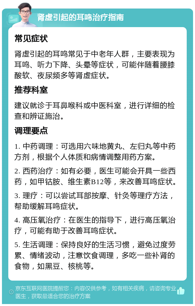 肾虚引起的耳鸣治疗指南 常见症状 肾虚引起的耳鸣常见于中老年人群，主要表现为耳鸣、听力下降、头晕等症状，可能伴随着腰膝酸软、夜尿频多等肾虚症状。 推荐科室 建议就诊于耳鼻喉科或中医科室，进行详细的检查和辨证施治。 调理要点 1. 中药调理：可选用六味地黄丸、左归丸等中药方剂，根据个人体质和病情调整用药方案。 2. 西药治疗：如有必要，医生可能会开具一些西药，如甲钴胺、维生素B12等，来改善耳鸣症状。 3. 理疗：可以尝试耳部按摩、针灸等理疗方法，帮助缓解耳鸣症状。 4. 高压氧治疗：在医生的指导下，进行高压氧治疗，可能有助于改善耳鸣症状。 5. 生活调理：保持良好的生活习惯，避免过度劳累、情绪波动，注意饮食调理，多吃一些补肾的食物，如黑豆、核桃等。