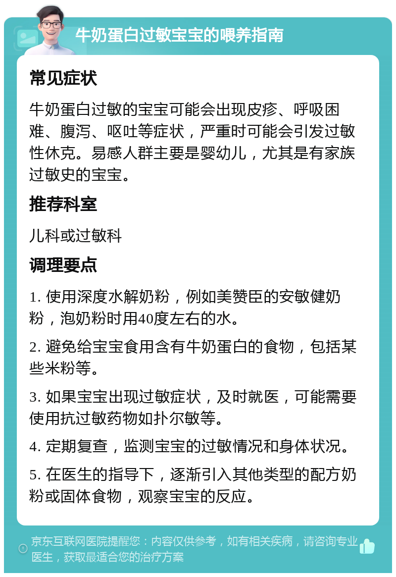 牛奶蛋白过敏宝宝的喂养指南 常见症状 牛奶蛋白过敏的宝宝可能会出现皮疹、呼吸困难、腹泻、呕吐等症状，严重时可能会引发过敏性休克。易感人群主要是婴幼儿，尤其是有家族过敏史的宝宝。 推荐科室 儿科或过敏科 调理要点 1. 使用深度水解奶粉，例如美赞臣的安敏健奶粉，泡奶粉时用40度左右的水。 2. 避免给宝宝食用含有牛奶蛋白的食物，包括某些米粉等。 3. 如果宝宝出现过敏症状，及时就医，可能需要使用抗过敏药物如扑尔敏等。 4. 定期复查，监测宝宝的过敏情况和身体状况。 5. 在医生的指导下，逐渐引入其他类型的配方奶粉或固体食物，观察宝宝的反应。