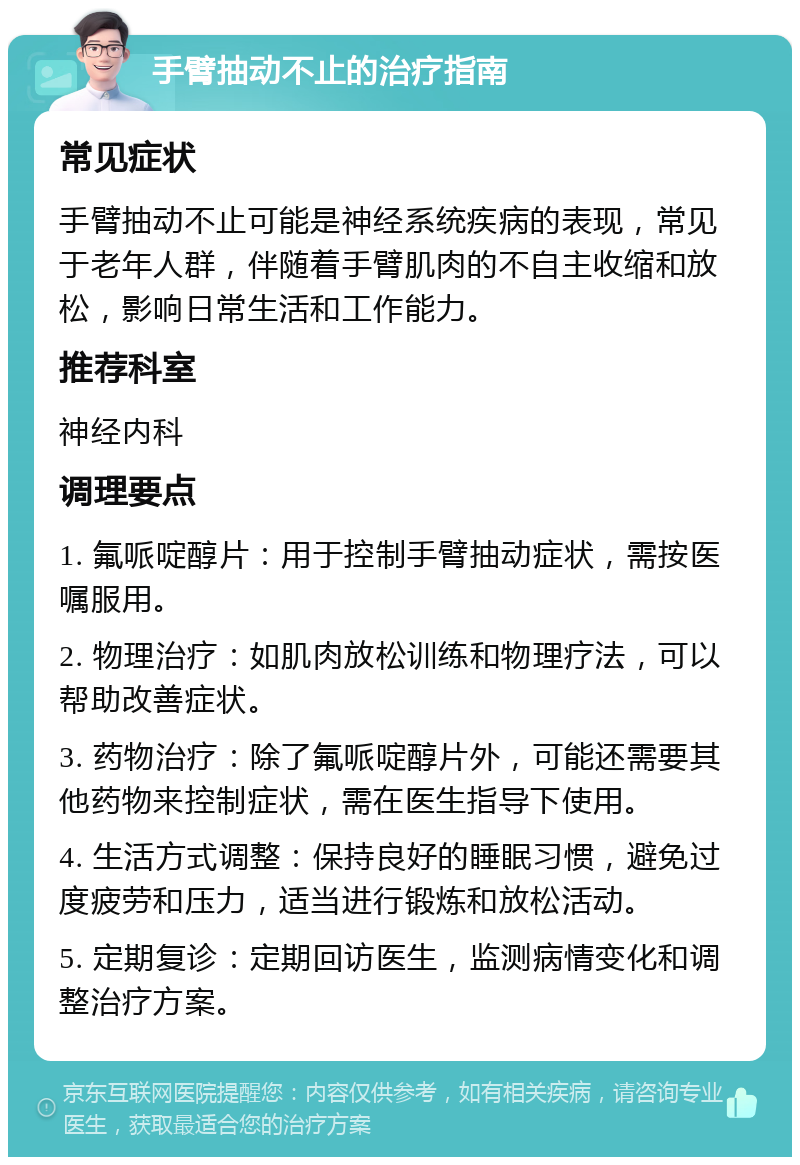 手臂抽动不止的治疗指南 常见症状 手臂抽动不止可能是神经系统疾病的表现，常见于老年人群，伴随着手臂肌肉的不自主收缩和放松，影响日常生活和工作能力。 推荐科室 神经内科 调理要点 1. 氟哌啶醇片：用于控制手臂抽动症状，需按医嘱服用。 2. 物理治疗：如肌肉放松训练和物理疗法，可以帮助改善症状。 3. 药物治疗：除了氟哌啶醇片外，可能还需要其他药物来控制症状，需在医生指导下使用。 4. 生活方式调整：保持良好的睡眠习惯，避免过度疲劳和压力，适当进行锻炼和放松活动。 5. 定期复诊：定期回访医生，监测病情变化和调整治疗方案。