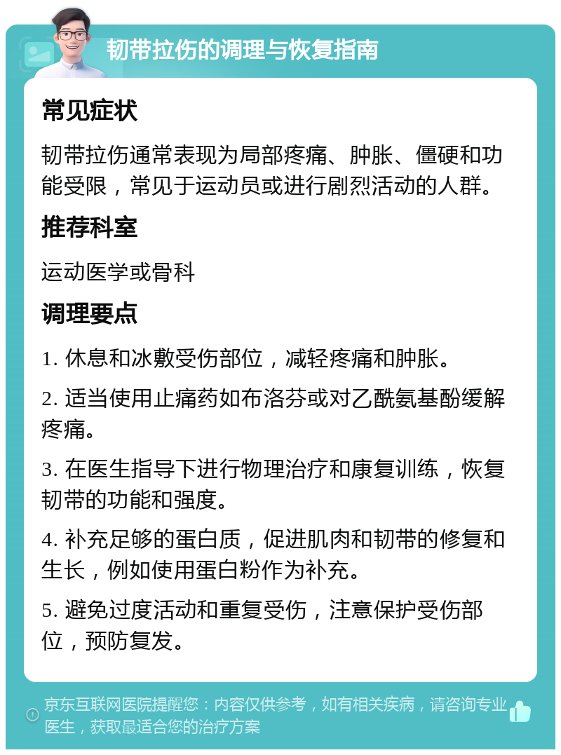 韧带拉伤的调理与恢复指南 常见症状 韧带拉伤通常表现为局部疼痛、肿胀、僵硬和功能受限，常见于运动员或进行剧烈活动的人群。 推荐科室 运动医学或骨科 调理要点 1. 休息和冰敷受伤部位，减轻疼痛和肿胀。 2. 适当使用止痛药如布洛芬或对乙酰氨基酚缓解疼痛。 3. 在医生指导下进行物理治疗和康复训练，恢复韧带的功能和强度。 4. 补充足够的蛋白质，促进肌肉和韧带的修复和生长，例如使用蛋白粉作为补充。 5. 避免过度活动和重复受伤，注意保护受伤部位，预防复发。