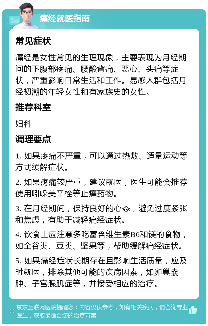 痛经就医指南 常见症状 痛经是女性常见的生理现象，主要表现为月经期间的下腹部疼痛、腰酸背痛、恶心、头痛等症状，严重影响日常生活和工作。易感人群包括月经初潮的年轻女性和有家族史的女性。 推荐科室 妇科 调理要点 1. 如果疼痛不严重，可以通过热敷、适量运动等方式缓解症状。 2. 如果疼痛较严重，建议就医，医生可能会推荐使用吲哚美辛栓等止痛药物。 3. 在月经期间，保持良好的心态，避免过度紧张和焦虑，有助于减轻痛经症状。 4. 饮食上应注意多吃富含维生素B6和镁的食物，如全谷类、豆类、坚果等，帮助缓解痛经症状。 5. 如果痛经症状长期存在且影响生活质量，应及时就医，排除其他可能的疾病因素，如卵巢囊肿、子宫腺肌症等，并接受相应的治疗。