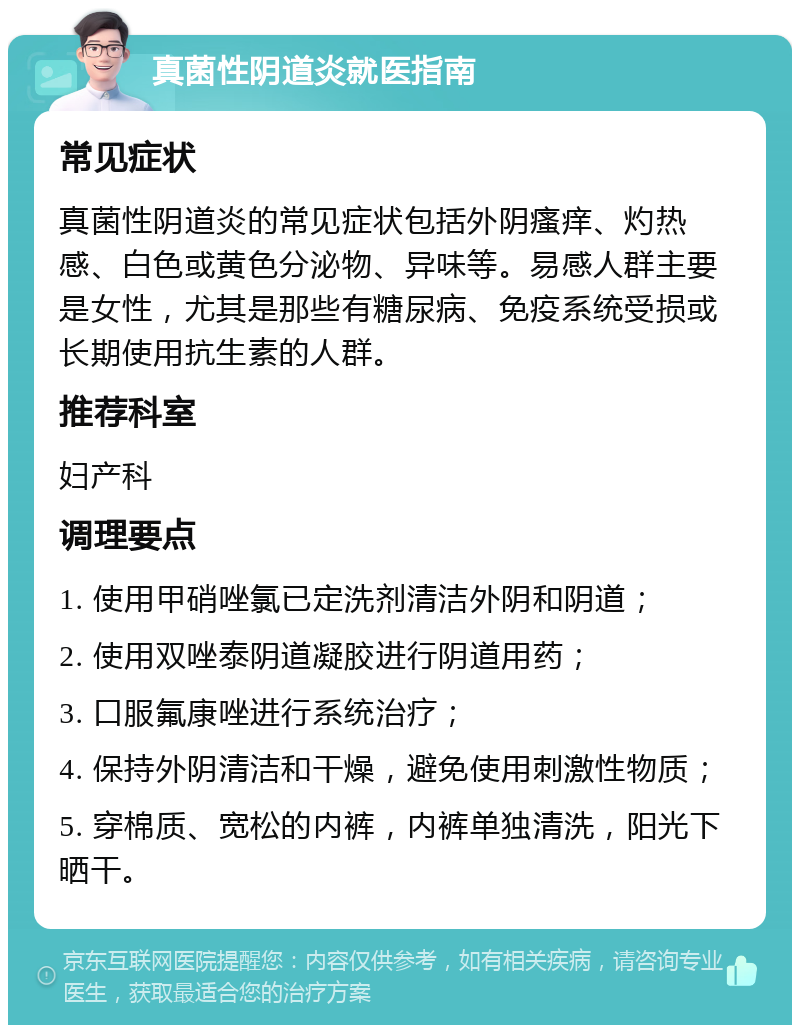 真菌性阴道炎就医指南 常见症状 真菌性阴道炎的常见症状包括外阴瘙痒、灼热感、白色或黄色分泌物、异味等。易感人群主要是女性，尤其是那些有糖尿病、免疫系统受损或长期使用抗生素的人群。 推荐科室 妇产科 调理要点 1. 使用甲硝唑氯已定洗剂清洁外阴和阴道； 2. 使用双唑泰阴道凝胶进行阴道用药； 3. 口服氟康唑进行系统治疗； 4. 保持外阴清洁和干燥，避免使用刺激性物质； 5. 穿棉质、宽松的内裤，内裤单独清洗，阳光下晒干。