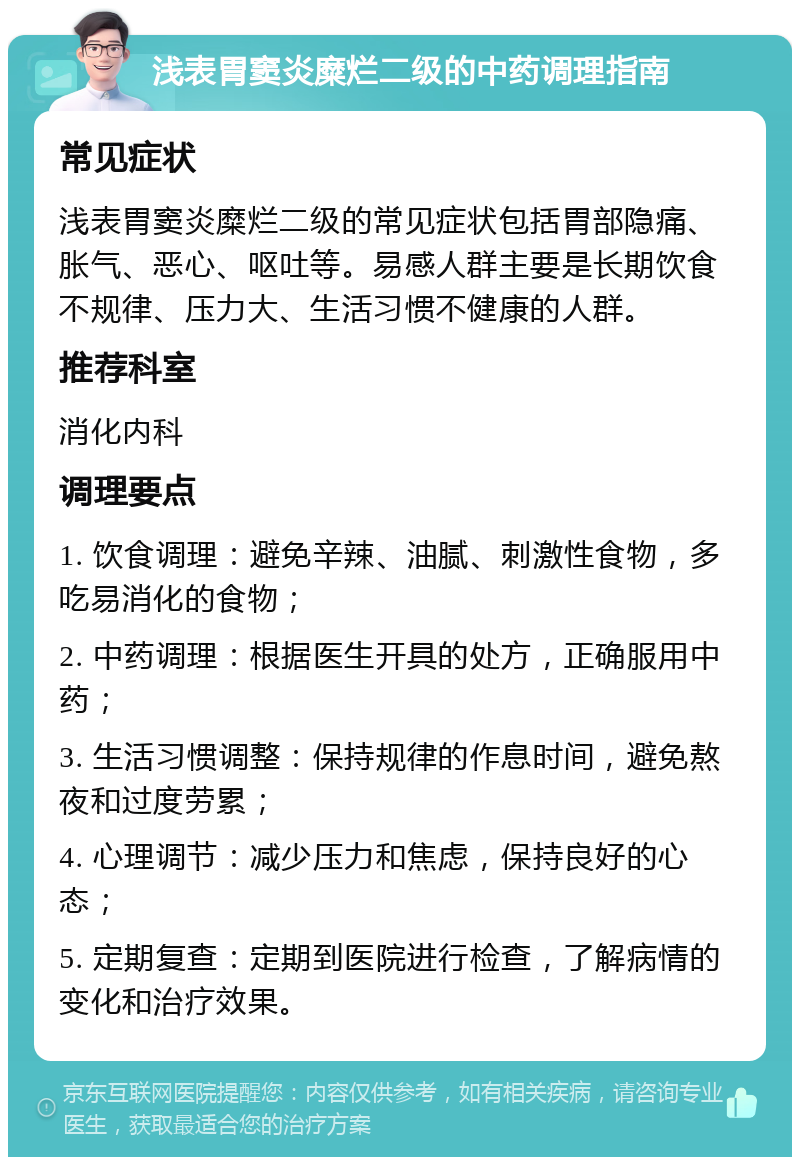 浅表胃窦炎糜烂二级的中药调理指南 常见症状 浅表胃窦炎糜烂二级的常见症状包括胃部隐痛、胀气、恶心、呕吐等。易感人群主要是长期饮食不规律、压力大、生活习惯不健康的人群。 推荐科室 消化内科 调理要点 1. 饮食调理：避免辛辣、油腻、刺激性食物，多吃易消化的食物； 2. 中药调理：根据医生开具的处方，正确服用中药； 3. 生活习惯调整：保持规律的作息时间，避免熬夜和过度劳累； 4. 心理调节：减少压力和焦虑，保持良好的心态； 5. 定期复查：定期到医院进行检查，了解病情的变化和治疗效果。