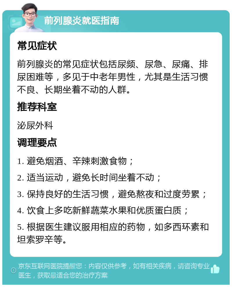 前列腺炎就医指南 常见症状 前列腺炎的常见症状包括尿频、尿急、尿痛、排尿困难等，多见于中老年男性，尤其是生活习惯不良、长期坐着不动的人群。 推荐科室 泌尿外科 调理要点 1. 避免烟酒、辛辣刺激食物； 2. 适当运动，避免长时间坐着不动； 3. 保持良好的生活习惯，避免熬夜和过度劳累； 4. 饮食上多吃新鲜蔬菜水果和优质蛋白质； 5. 根据医生建议服用相应的药物，如多西环素和坦索罗辛等。