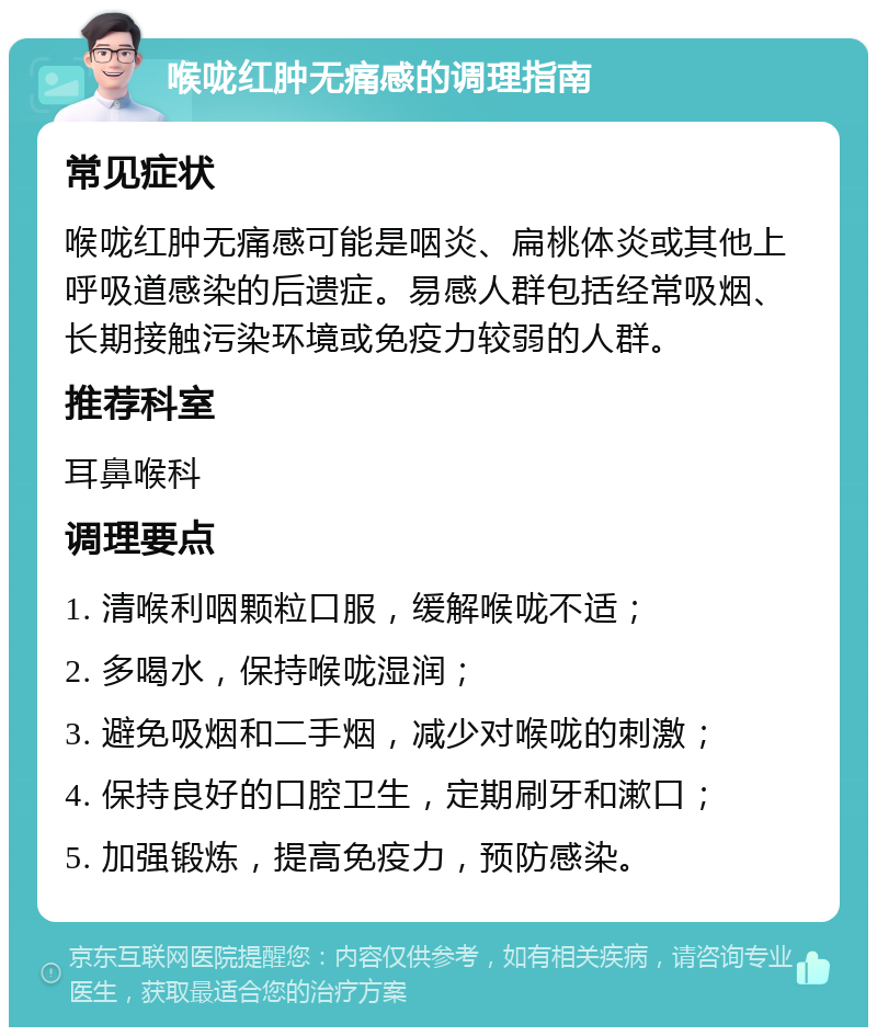 喉咙红肿无痛感的调理指南 常见症状 喉咙红肿无痛感可能是咽炎、扁桃体炎或其他上呼吸道感染的后遗症。易感人群包括经常吸烟、长期接触污染环境或免疫力较弱的人群。 推荐科室 耳鼻喉科 调理要点 1. 清喉利咽颗粒口服，缓解喉咙不适； 2. 多喝水，保持喉咙湿润； 3. 避免吸烟和二手烟，减少对喉咙的刺激； 4. 保持良好的口腔卫生，定期刷牙和漱口； 5. 加强锻炼，提高免疫力，预防感染。