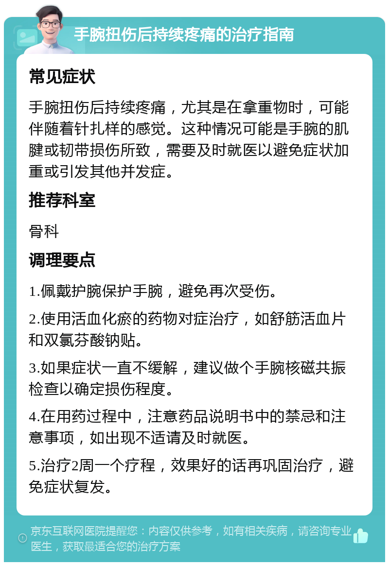 手腕扭伤后持续疼痛的治疗指南 常见症状 手腕扭伤后持续疼痛，尤其是在拿重物时，可能伴随着针扎样的感觉。这种情况可能是手腕的肌腱或韧带损伤所致，需要及时就医以避免症状加重或引发其他并发症。 推荐科室 骨科 调理要点 1.佩戴护腕保护手腕，避免再次受伤。 2.使用活血化瘀的药物对症治疗，如舒筋活血片和双氯芬酸钠贴。 3.如果症状一直不缓解，建议做个手腕核磁共振检查以确定损伤程度。 4.在用药过程中，注意药品说明书中的禁忌和注意事项，如出现不适请及时就医。 5.治疗2周一个疗程，效果好的话再巩固治疗，避免症状复发。