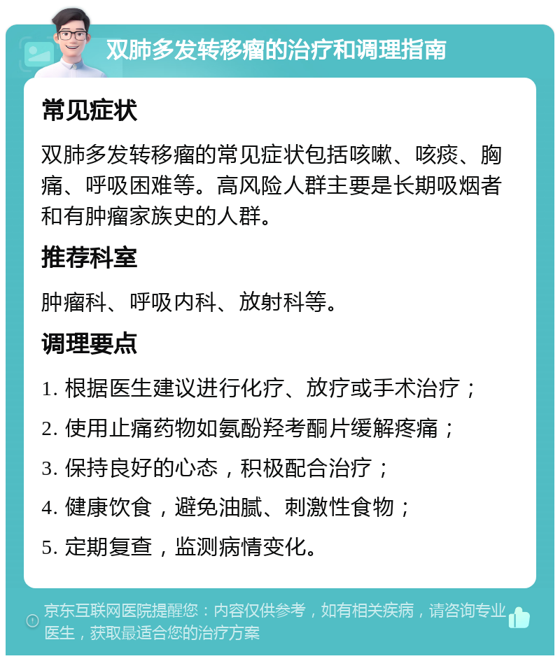 双肺多发转移瘤的治疗和调理指南 常见症状 双肺多发转移瘤的常见症状包括咳嗽、咳痰、胸痛、呼吸困难等。高风险人群主要是长期吸烟者和有肿瘤家族史的人群。 推荐科室 肿瘤科、呼吸内科、放射科等。 调理要点 1. 根据医生建议进行化疗、放疗或手术治疗； 2. 使用止痛药物如氨酚羟考酮片缓解疼痛； 3. 保持良好的心态，积极配合治疗； 4. 健康饮食，避免油腻、刺激性食物； 5. 定期复查，监测病情变化。