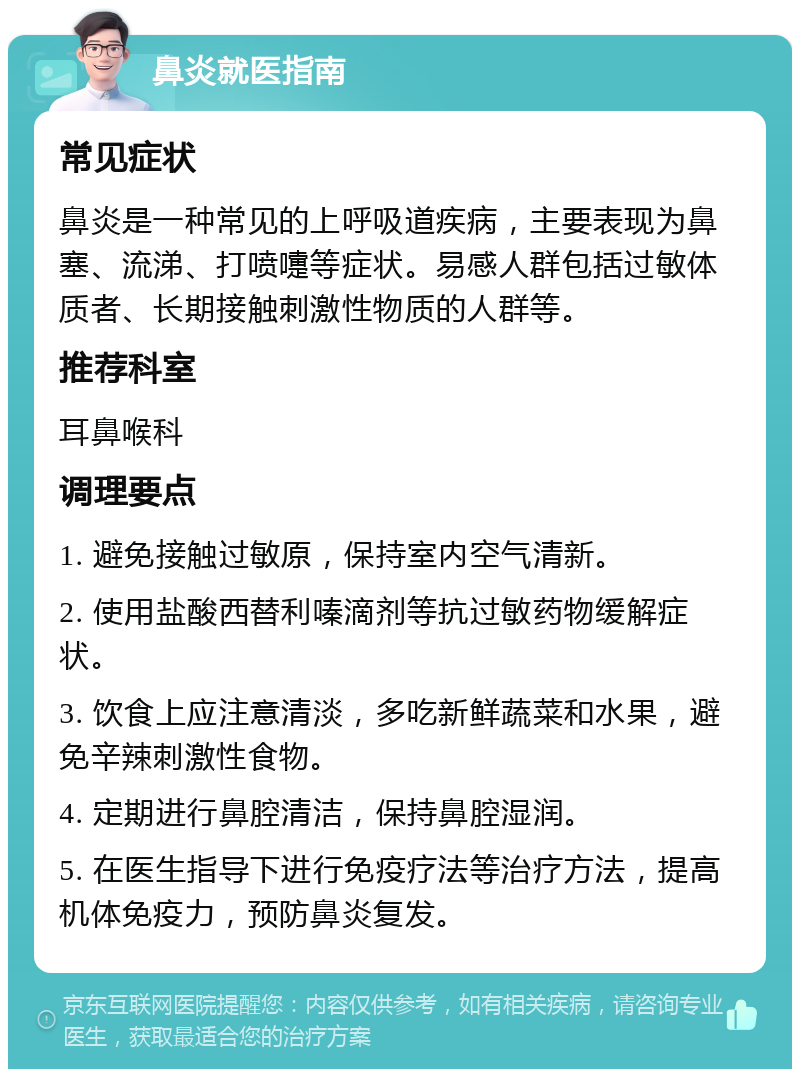 鼻炎就医指南 常见症状 鼻炎是一种常见的上呼吸道疾病，主要表现为鼻塞、流涕、打喷嚏等症状。易感人群包括过敏体质者、长期接触刺激性物质的人群等。 推荐科室 耳鼻喉科 调理要点 1. 避免接触过敏原，保持室内空气清新。 2. 使用盐酸西替利嗪滴剂等抗过敏药物缓解症状。 3. 饮食上应注意清淡，多吃新鲜蔬菜和水果，避免辛辣刺激性食物。 4. 定期进行鼻腔清洁，保持鼻腔湿润。 5. 在医生指导下进行免疫疗法等治疗方法，提高机体免疫力，预防鼻炎复发。