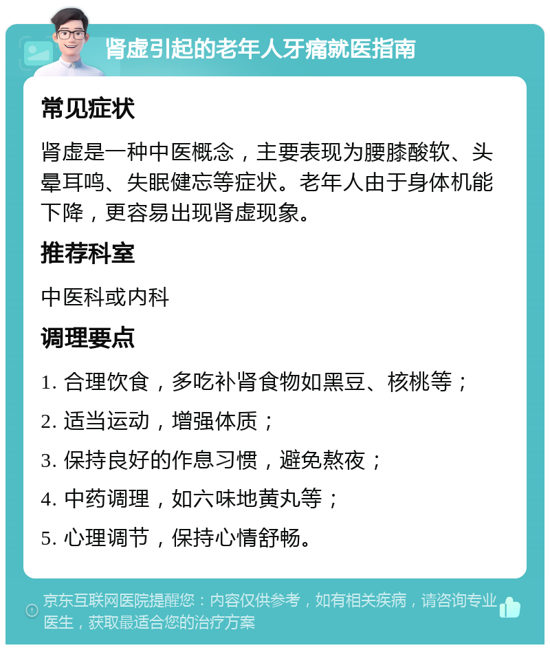 肾虚引起的老年人牙痛就医指南 常见症状 肾虚是一种中医概念，主要表现为腰膝酸软、头晕耳鸣、失眠健忘等症状。老年人由于身体机能下降，更容易出现肾虚现象。 推荐科室 中医科或内科 调理要点 1. 合理饮食，多吃补肾食物如黑豆、核桃等； 2. 适当运动，增强体质； 3. 保持良好的作息习惯，避免熬夜； 4. 中药调理，如六味地黄丸等； 5. 心理调节，保持心情舒畅。